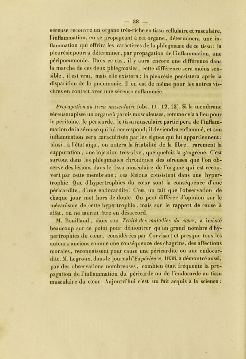 séreuse recouv re un organe irês-richeen tissu cellulaire et vasculaire, l’inflammation, en se propageant à cet organe, déterminera une in- flammation qui offrira les caractères de la phlegmasie de ce tissu ; la pleurésiepourra déterminer, par propagation de l’inflammation, une péripneumonie. Dans ce cas, il y aura encore une différence dans la marche de ces deux phlegmasies; cette différence sera moins sen- sible, i! est vrai, mais elle existera : la pleurésie persistera après la disparition de la pneumonie. Il en est de même pour les autres vis- cères en contact avec une séreuse enflammée. Propagation ou tissu musculaire (obs. 11, 12, 13). Si la membrane séreuse tapisse un organe à parois musculeuses, comme cela a lieu pour le péritoine, le péricarde, le tissu musculaire participera de l’inflam- mation de la séreuse qui lui correspond; il deviendra enflammé, et son inflammation sera caractérisée par les signes qui lui appartiennent: ainsi, à l’état aigu, on notera la friabilité de la libre, rarement la suppuration, une injection très-vive, quelquefois la gangrène. C’est surtout dans les phlegmasies chroniques des séreuses que l’on ob- serve des lésions dans le tissu musculaire de l’organe qui est recou- vert par cette membrane ; ces lésions consistent dans une hyper- trophie. Que d’hypertrophies du cœur sont la conséquence d’une péricardite, d’une endocardite! C’est un fait que l’observation de chaque jour met hors de doute. On peut différer d’opinion sur le mécanisme de cette hypertrophie, mais sur le rapport de cause à effet, on ne saurait être en désaccord. M. Bouillaud , dans son Traité des maladies du cœur, a insisté beaucoup sur ce point pour démontrer qu’un grand nombre d’hy- pertrophies du cœur, considérées par Corvisart et presque tous les auteurs anciens comme une conséquence des chagrins, des affections morales, reconnaissent pour cause une péricardite ou une endocar- dite. M. Legroux, dans le journal T Expérience, 1838, a démontré aussi, par des observations nombreuses, combien était fréquente la pro- pagation de l’inflammation du péricarde ou de l’endocarde au tissu musculaire du cœur. Aujourd’hui c’est un fait acquis à la science :