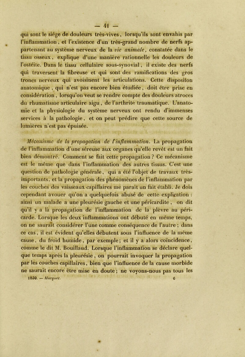 qui sont le siège de douleurs très-vives , lorsqu’ils sont envahis par l’inflammation, et l’existence d’un très-grand nombre de nerfs ap- partenant au système nerveux de la vie animale, consiatée dans le tissu osseux, explique d’une manière rationnelle les douleurs de l’ostéite. Dans le tissu cellulaire sous-synovial, il existe des nerfs qui traversent la fibreuse et qui sont des ramifications des gros troncs nerveux qui avoisinent les articulations. Cette dispositon anatomique , qui n’est pas encore bien étudiée, doit être prise en considération , lorsqu’on veut se rendre compte des douleurs atroces du rhumatisme articulaire aigu, de l’arthrite traumatique. L’anato- mie et la physiologie du système nerveux ont rendu d’immenses services à la pathologie, et on peut prédire que cette source de lumières n’est pas épuisée. Mécanisme de la propagation de l'inflammation. La propagation de l’inflammation d’une séreuse aux organes qu’elle revêt est un fait bien démontré. Comment se fait cette propagation ? Ce mécanisme est le même que dans l’inflammation des autres tissus. C’est une question de pathologie générale, qui a été l’objet de travaux très- importants, et la propagation des phénomènes de l’inflammation par les couches des vaisseaux capillaires me paraît un fait établi. Je dois cependant avouer qu’on a quelquefois abusé de cette explication : ainsi un malade a une pleurésie gauche et une péricardite , on dit qu’il y a là propagation de l’inflammation de la plèvre au péri- carde. Lorsque les deux inflammations ont débuté en même temps, on ne saurait considérer l’une comme conséquence de l’autre ; dans ce cas, il est évident qu’elles débutent sous l’influence de la même cause, du froid humide, par exemple ; et il y a alors coïncidence, comme le dit M. Bouillaud. Lorsque l’inflammation se déclare quel- que temps après la pleurésie , on pourrait invoquer la propagation par les couches capillaires, bien que l’influence de la cause morbide ne saurait encore être mise en doute ; ne voyons-nous pas tous les 1850. — M acquêt. 6