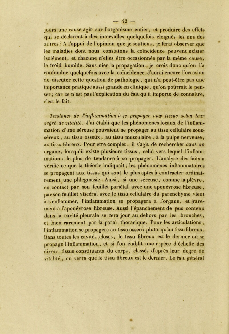 jours une cause agir sur l’organisme entier, et produire des effets qui se déclarent à des intervalles quelquefois éloignés les uns des autres? A l’appui de l’opinion que je soutiens , je ferai observer que les maladies dont nous constatons la coïncidence peuvent exister isolément, et chacune d’elles être occasionnée par la même cause, le froid humide. Sans nier la propagation, je crois donc qu’on l’a confondue quelquefois avec la coïncidence. J’aurai encore l’occasion de discuter cette question de pathologie, qui n’a peut-être pas une importance pratique aussi grande en clinique, qu’on pourrait le pen- ser; car ce n’est pas l’explication du fait qu’il importe de connaître, c’est le fait. Tendance de l'inflammation à se propager aux tissus selon leur degré de vitalité. J’ai établi que les phénomènes locaux de l’inflam- mation d’une séreuse pouvaient se propager au tissu cellulaire sous- séreux, au tissu osseux, au tissu musculaire , à la pulpe nerveuse, au tissu fibreux. Pour être complet, il s’agit de rechercher dans un organe, lorsqu’il existe plusieurs tissus , celui vers lequel l’inflam- mation a le plus de tendance à se propager. L’analyse des faits a vérifié ce que la théorie indiquait; les phénomènes inflammatoires se propagent aux tissus qui sont le plus aptes à contracter ordinai- rement une phlegmasie. Ainsi, si une séreuse, comme la plèvre, en contact par son feuillet pariétal avec une aponévrose fibreuse, par son feuillet viscéral avec le tissu cellulaire du parenchyme vient à s’enflammer, l’inflammation se propagera à l’organe, et (rare- ment à l’aponévrose fibreuse. Aussi l’épanchement de pus contenu dans la cavité pleurale se fera jour au dehors par les bronches, et bien rarement par la paroi thoracique. Pour les articulations , l’inflammation se propagera au tissu osseux plutôt qu’au tissu fibreux. Dajas toutes les cavités closes, le tissu fibreux est le dernier où se propage l’inflammation, et si l’on établit une espèce d’échelle des divers tissus constituants du corps, classés d’après leur degré de vitalité , on verra que le tissu fibreux est le dernier. Le fait général