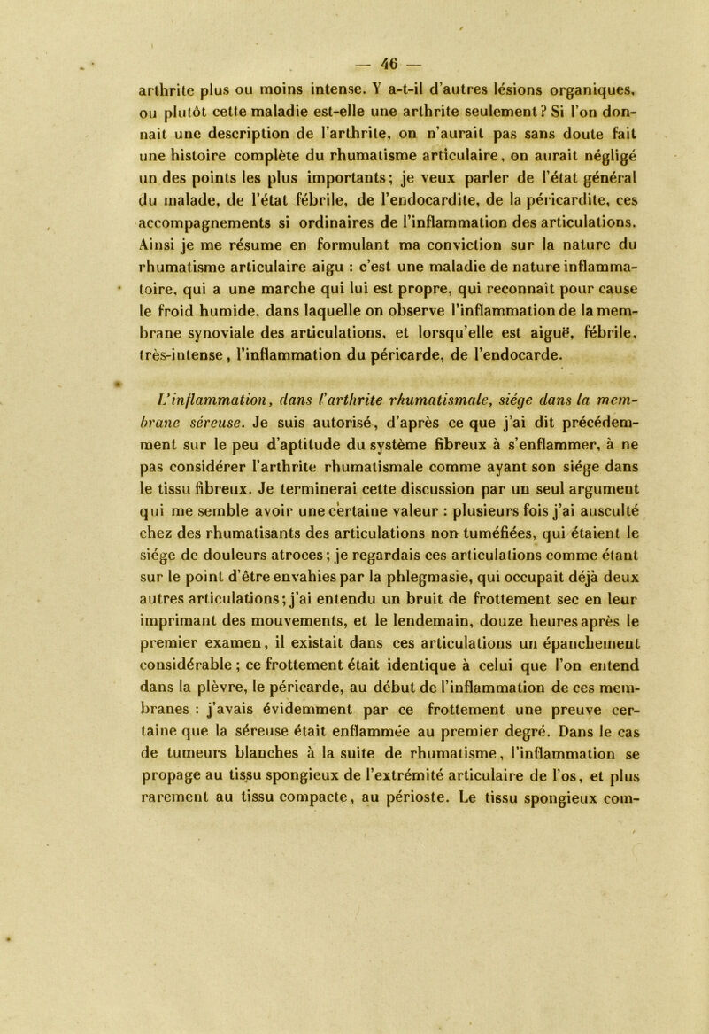 arthrite plus ou moins intense. Y a-t-il d’autres lésions organiques, ou plutôt cette maladie est-elle une arthrite seulement? Si l’on don- nait une description de l’arthrite, on n’aurait pas sans doute fait une histoire complète du rhumatisme articulaire, on aurait négligé un des points les plus importants; je veux parler de l’état général du malade, de l’état fébrile, de l’endocardite, de la péricardite, ces accompagnements si ordinaires de l’inflammation des articulations. Ainsi je me résume en formulant ma conviction sur la nature du rhumatisme articulaire aigu : c’est une maladie de nature inflamma- toire, qui a une marche qui lui est propre, qui reconnaît pour cause le froid humide, dans laquelle on observe l’inflammation de la mem- brane synoviale des articulations, et lorsqu’elle est aiguë, fébrile, très-intense, l’inflammation du péricarde, de l’endocarde. V inflammation, clans P arthrite rhumatismale, siège dans la mem- brane séreuse. Je suis autorisé, d’après ce que j’ai dit précédem- ment sur le peu d’aptitude du système fibreux à s’enflammer, à ne pas considérer l’arthrite rhumatismale comme ayant son siège dans le tissu fibreux. Je terminerai cette discussion par un seul argument qui me semble avoir une certaine valeur : plusieurs fois j’ai ausculté chez des rhumatisants des articulations non tuméfiées, qui étaient le siège de douleurs atroces; je regardais ces articulations comme étant sur le point d’être envahies par la phlegmasie, qui occupait déjà deux autres articulations; j’ai entendu un bruit de frottement sec en leur imprimant des mouvements, et le lendemain, douze heures après le premier examen, il existait dans ces articulations un épanchement considérable ; ce frottement était identique à celui que l’on entend dans la plèvre, le péricarde, au début de l’inflammation de ces mem- branes : j’avais évidemment par ce frottement une preuve cer- taine que la séreuse était enflammée au premier degré. Dans le cas de tumeurs blanches à la suite de rhumatisme, l’inflammation se propage au tissu spongieux de l’extrémité articulaire de l’os, et plus rarement au tissu compacte, au périoste. Le tissu spongieux coin-