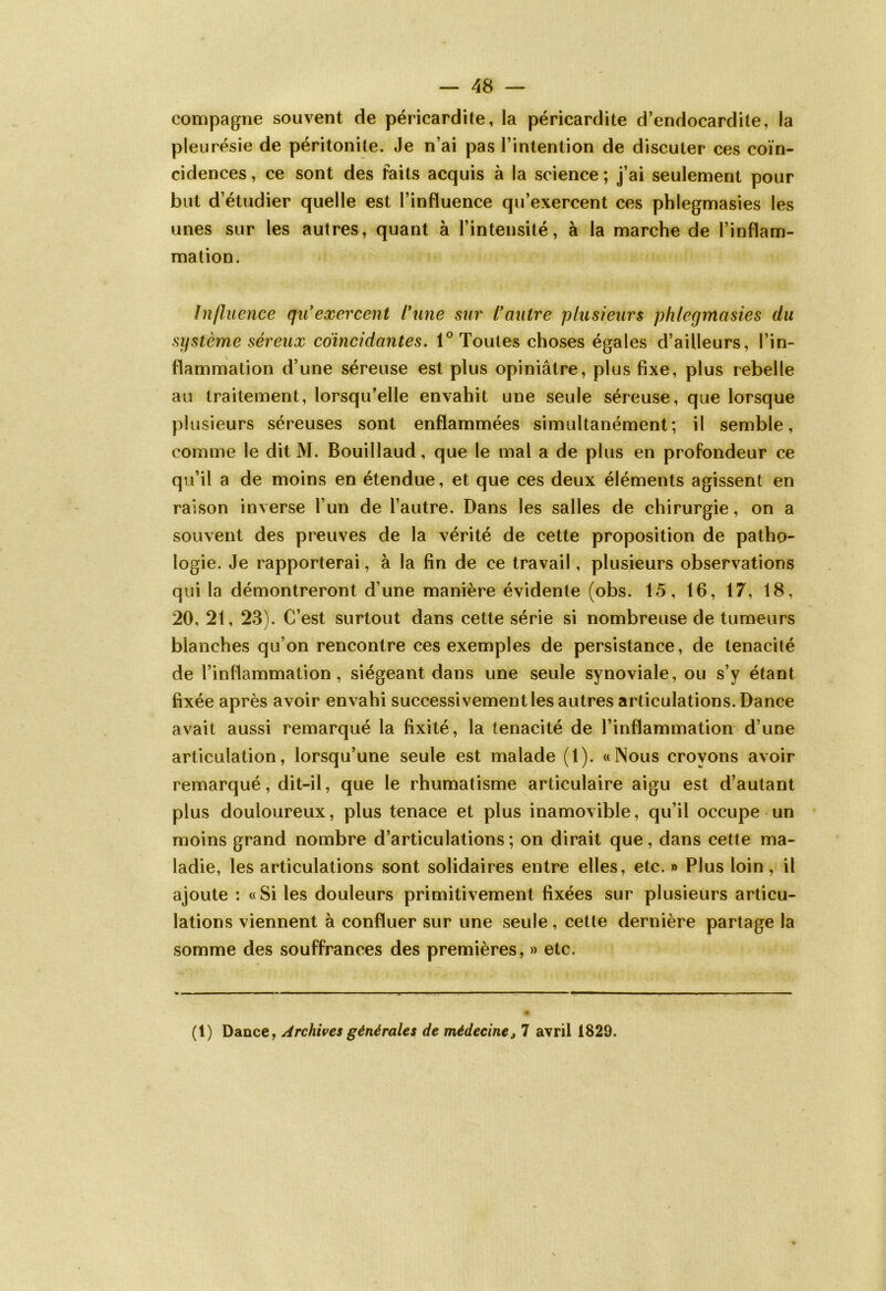 compagne souvent de péricardite, la péricardite d’endocardite, la pleurésie de péritonite. Je n’ai pas l’intention de discuter ces coïn- cidences , ce sont des faits acquis à la science ; j’ai seulement pour but d’étudier quelle est l’influence qu’exercent ces phlegmasies les unes sur les autres, quant à l’intensité, à la marche de l’inflam- mation. Influence qu'exercent l’une sur l’autre plusieurs phlegmasies du système séreux coïncidantes. 1° Toutes choses égales d’ailleurs, l’in- flammation d’une séreuse est plus opiniâtre, plus fixe, plus rebelle au traitement, lorsqu’elle envahit une seule séreuse, que lorsque plusieurs séreuses sont enflammées simultanément; il semble, comme le dit M. Bouillaud, que le mal a de plus en profondeur ce qu’il a de moins en étendue, et que ces deux éléments agissent en raison inverse l’un de l’autre. Dans les salles de chirurgie, on a souvent des preuves de la vérité de cette proposition de patho- logie. Je rapporterai, à la fin de ce travail, plusieurs observations qui la démontreront d’une manière évidente (obs. 15, 16, 17, 18, 20, 21, 23). C’est surtout dans cette série si nombreuse de tumeurs blanches qu’on rencontre ces exemples de persistance, de ténacité de l’inflammation, siégeant dans une seule synoviale, ou s’y étant fixée après avoir envahi successivement les autres articulations. Dance avait aussi remarqué la fixité, la ténacité de l’inflammation d’une articulation, lorsqu’une seule est malade (1). «Mous croyons avoir remarqué, dit-il, que le rhumatisme articulaire aigu est d’autant plus douloureux, plus tenace et plus inamovible, qu’il occupe un moins grand nombre d’articulations ; on dirait que, dans cette ma- ladie, les articulations sont solidaires entre elles, etc. » Plus loin, il ajoute : «Si les douleurs primitivement fixées sur plusieurs articu- lations viennent à confluer sur une seule , cette dernière partage la somme des souffrances des premières, » etc. (1) Dance, Archives générales de médecine, 7 avril 1829.