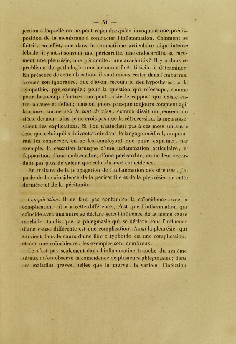 jection à laquelle on ne peut répondre qu’en invoquant une prédis- position de la membrane à contracter l’inflammation. Comment se fait-il, en effet, que dans le rhumatisme articulaire aigu intense fébrile, il y ait si souvent une péricardite, une endocardite, et rare- ment une pleurésie, une péritonite, une arachnitis? Il y a dans ce problème de pathologie une inconnue fort difficile à déterminer. En présence de celte objection, il vaut mieux rester dans l’embarras, avouer son ignorance, que d’avoir recours à des hypothèses, à la sympathie, par exemple ; pour la question qui m’occupe, comme pour beaucoup d’autres, on penl saisir le rapport qui existe en- tre la cause et l’effet ; mais on ignore presque toujours comment agit la cause; on ne sait le tout de rien, comme disait un penseur du siècle dernier ; ainsi je ne crois pas que la rétrocession, la métastase, soient des explications. Si l’on n’attachait pas à ces mots un autre sens que celui qu’ils doivent avoir dans le langage médical, on pour- rait les conserver, en ne les employant que pour exprimer, par exemple, la cessation brusque d’une inflammation articulaire, et l’apparition d’une endocardite, d’une péricardite, en ne leur accor- dant pas plus de valeur que celle du mot coïncidence. En traitant de la propagation de l’inflammation des séreuses , j’ai parlé de la coïncidence de la péricardite et de la pleurésie, de cette dernière et de la péritonite. Complication. Il ne faut pas confondre la coïncidence avec la complication; il y a cette différence, c’est que l’inflammation qui coïncide avec une autre se déclare sous l'influence de la même cause morbide, tandis que la phlegmasie qui se déclare sous l'influence d’une cause différente est une complication. Ainsi la pleurésie, qui survient dans le cours d’une fièvre typhoïde est une complication, et non une coïncidence ; les exemples sont nombreux. Ce n’est pas seulement dans l’inflammation franche du système séreux qu’on observe la coïncidence de plusieurs phïegmasies ; dans ces maladies graves, telles que la morve, la variole, l’infection