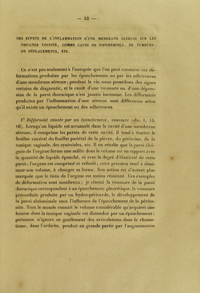 DES EFFETS DE L’INFLAMMATION d’UNE MEMBRANE SÉREUSE SUR LES ORGANES VOISINS, COMME CAUSE DE DIFFORMITÉS, DE TUMEURS. DE DÉPLACEMENTS, ETC. Ce n’est pas seulement à l’autopsie que l’on peut constater ces dé- formations produites par les épanchements ou par les adhérences d’une membrane séreuse; pendant la vie, nous possédons des signes certains de diagnostic, et la causfe d’une voussure ou d’une dépres- sion de la paroi thoracique n’est jamais inconnue. Les difformités produites par l’inflammation d’une séreuse sont différentes selon qu’il existe un épanchement ou des adhérences. » 1° Difformité causée par un épanchement, voussure (obs. 1, (5, 16). Lorsqu’un liquide est accumulé dans la cavité d’une membrane séreuse, il comprime les parois de cette cavité, il tend à écarter le feuillet viscéral du feuillet pariétal de la plèvre, du péritoine, de la tunique vaginale, des synoviales, etc. Il en résulte que la paroi éloi- gnée de l’organe forme une saillie dont le volume est en rapport avec la quantité de liquide épanché, et avec le degré d’élasticité de cette paroi ; l’organe est comprimé et refoulé; cette pression tend à dimi- nuer son volume, à changer sa forme. Son action est d’autant plus marquée que le tissu de l’organe est moins résistant. Ces exemples de déformation sont nombreux ; je citerai la voussure de la paroi thoracique correspondant h un épanchement pleurétique, la voussure précordiale produite par un hydro-péricarde, le développement de la paroi abdominale sous l’influence de l’épanchement de la périto- nite. Tout le monde connaît le volume considérable qu’acquiert une bourse dont la tunique vaginale est distendue par un épanchement ; personne n’ignore ce gonflement des articulations dans le rhuma- tisme, dans l’arthrite, produit en grande partie par l’augmentation