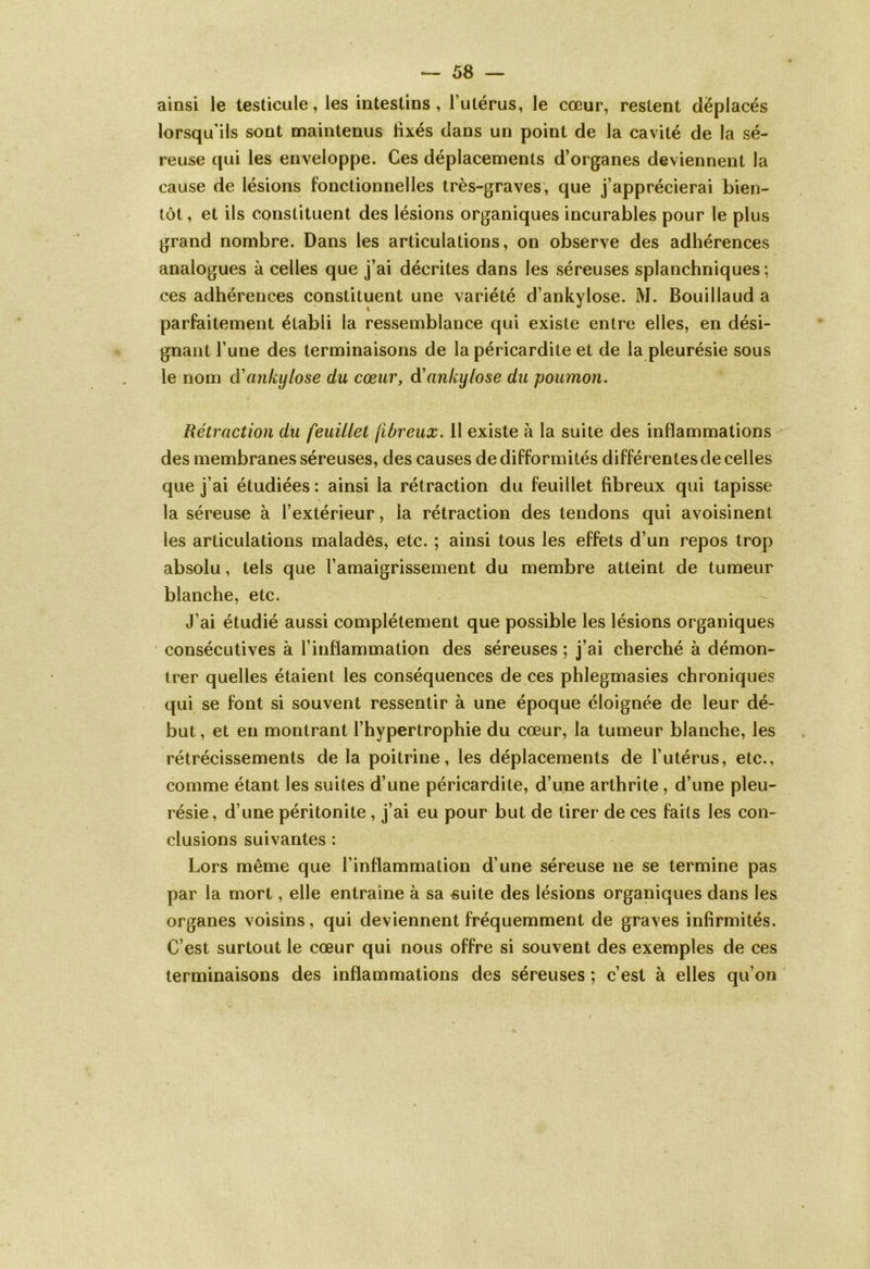 ainsi le testicule, les intestins, l’utérus, le cœur, restent déplacés lorsqu'ils sont maintenus lîxés dans un point de la cavité de la sé- reuse qui les enveloppe. Ces déplacements d’organes deviennent la cause de lésions fonctionnelles très-graves, que j’apprécierai bien- tôt , et ils constituent des lésions organiques incurables pour le plus grand nombre. Dans les articulations, on observe des adhérences analogues à celles que j’ai décrites dans les séreuses splanchniques ; ces adhérences constituent une variété d’ankylose. M. Bouillaud a parfaitement établi la ressemblance qui existe entre elles, en dési- gnant l’une des terminaisons de la péricardite et de la pleurésie sous le nom d’ankylosé du cœur, d’ankylosé du poumon. Rétraction du feuillet fibreux. 11 existe à la suite des inflammations des membranes séreuses, des causes de difformités différentes de celles que j’ai étudiées : ainsi la rétraction du feuillet fibreux qui tapisse la séreuse à l’extérieur, la rétraction des tendons qui avoisinent les articulations malades, etc. ; ainsi tous les effets d’un repos trop absolu, tels que l’amaigrissement du membre atteint de tumeur blanche, etc. J’ai étudié aussi complètement que possible les lésions organiques consécutives à l’inflammation des séreuses ; j’ai cherché à démon- trer quelles étaient les conséquences de ces phlegmasies chroniques qui se font si souvent ressentir à une époque éloignée de leur dé- but , et en montrant l’hypertrophie du cœur, la tumeur blanche, les rétrécissements de la poitrine, les déplacements de l’utérus, etc., comme étant les suites d’une péricardite, d’une arthrite, d’une pleu- résie, d’une péritonite , j’ai eu pour but de tirer de ces faits les con- clusions suivantes : Lors même que l’inflammation d’une séreuse ne se termine pas par la mort, elle entraîne à sa suite des lésions organiques dans les organes voisins, qui deviennent fréquemment de graves infirmités. C’est surtout le cœur qui nous offre si souvent des exemples de ces terminaisons des inflammations des séreuses ; c’est à elles qu’on