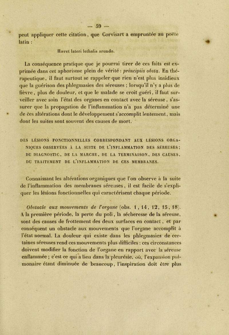 peut appliquer cette citation, que Corvisart a empruntée au poète latin : Hæret lateri lelhalis arundo. La conséquence pratique que je pourrai tirer dé ces faits est ex- primée dans cet aphorisme plein de vérité : principiis obsta. En thé- rapeutique, il faut surtout se rappeler que rien n’est plus insidieux que la guérison des phîegmasies des séreuses ; lorsqu’il n’y a plus de lièvre, plus de douleur, et que le malade se croit guéri, il faut sur- veiller avec soin l’état des organes en contact avec la séreuse, s’as- surer que la propagation de l’inflammation n’a pas déterminé une de ces altérations dont le développement s’accomplit lentement, mais dont les suites sont souvent des causes de mort. DES LÉSIONS FONCTIONNELLES CORRESPONDANT AUX LÉSIONS ORGA- NIQUES OBSERVÉES À LA SUITE DE L’iNFLAMMATION DES SÉREUSES; DU DIAGNOSTIC, DE LA MARCHE, DE LA TERMINAISON, DES CAUSES, DU TRAITEMENT DE L’iNFLAMMATION DE CES MEMBRANES. Connaissant les altérations organiques que l’on observe à la suite de l’inflammation des membranes séreuses, il est facile de s’expli- quer les lésions fonctionnelles qui caractérisent chaque période. Obstacle aux mouvements de l'organe (obs. 1,14, 12, 15, 18). A la première période, la perte du poli, la sécheresse de la séreuse, sont des causes de frottement des deux surfaces en contact, et par conséquent un obstacle aux mouvements que l’organe accomplit à l’état normal. La douleur qui existe dans les phîegmasies de cer- taines séreuses rend ces mouvements plus difficiles : ces circonstances doivent modifier la fonction de l’organe en rapport avec la séreuse enflammée ; c’est ce qui a lieu dans la pleurésie, où, l’expansion pul- monaire étant diminuée de beaucoup, l’inspiration doit être plus