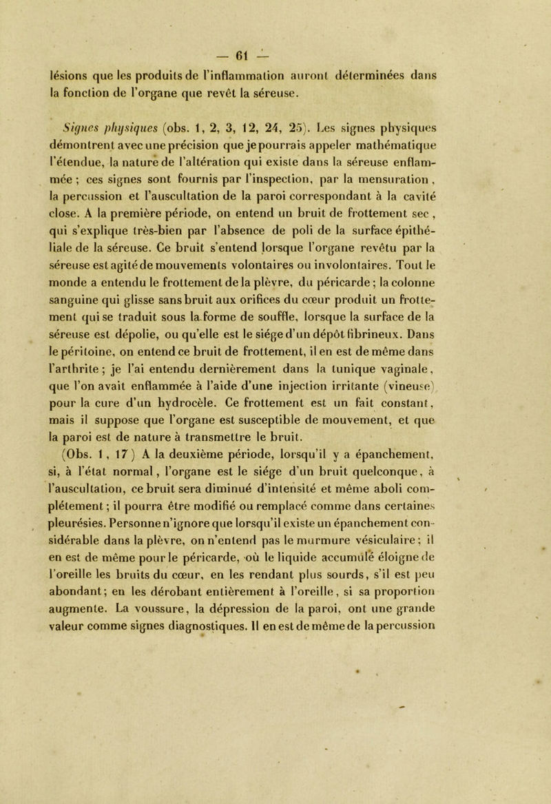 lésions que les produits de l’inflammation auront déterminées dans la fonction de l’organe que revêt la séreuse. Signes physiques (obs. 1,2, 3, 12, 24, 25). Les signes physiques démontrent avec une précision que je pourrais appeler mathématique l’étendue, la nature de l’altération qui existe dans la séreuse enflam- mée ; ces signes sont fournis par l’inspection, par la mensuration , la percussion et l’auscultation de la paroi correspondant à la cavité close. A la première période, on entend un bruit de frottement sec , qui s’explique très-bien par l’absence de poli de la surface épithé- liale de la séreuse. Ce bruit s’entend lorsque l’organe revêtu par la séreuse est agité de mouvements volontaires ou involontaires. Tout le monde a entendu le frottement delà plèvre, du péricarde ; la colonne sanguine qui glisse sans bruit aux orifices du cœur produit un frotte- ment qui se traduit sous laTorme de souffle, lorsque la surface de la séreuse est dépolie, ou qu’elle est le siège d’un dépôt fibrineux. Dans le péritoine, on entend ce bruit de frottement, il en est de même dans l’arthrite ; je l’ai entendu dernièrement dans la tunique vaginale, que l’on avait enflammée à l’aide d’une injection irritante (vineuse^ pour la cure d’un hydrocèle. Ce frottement est un fait constant, mais il suppose que l’organe est susceptible de mouvement, et que la paroi est de nature à transmettre le bruit. (Obs. 1 , 17) A la deuxième période, lorsqu’il y a épanchement, si, à l’état normal, l’organe est le siège d’un bruit quelconque, à l’auscultation, ce bruit sera diminué d’intensité et même aboli com- plètement ; il pourra être modifié ou remplacé comme dans certaines pleurésies. Personne n’ignore que lorsqu’il existe un épanchement con - sidérable dans la plèvre, on n’entend pas le murmure vésiculaire; il en est de même pour le péricarde, où le liquide accumulé éloigne de l’oreille les bruits du cœur, en les rendant plus sourds, s’il est peu abondant; en les dérobant entièrement à l’oreille, si sa proportion augmente. La voussure, la dépression de la paroi, ont une grande valeur comme signes diagnostiques. 11 en est de même de la percussion
