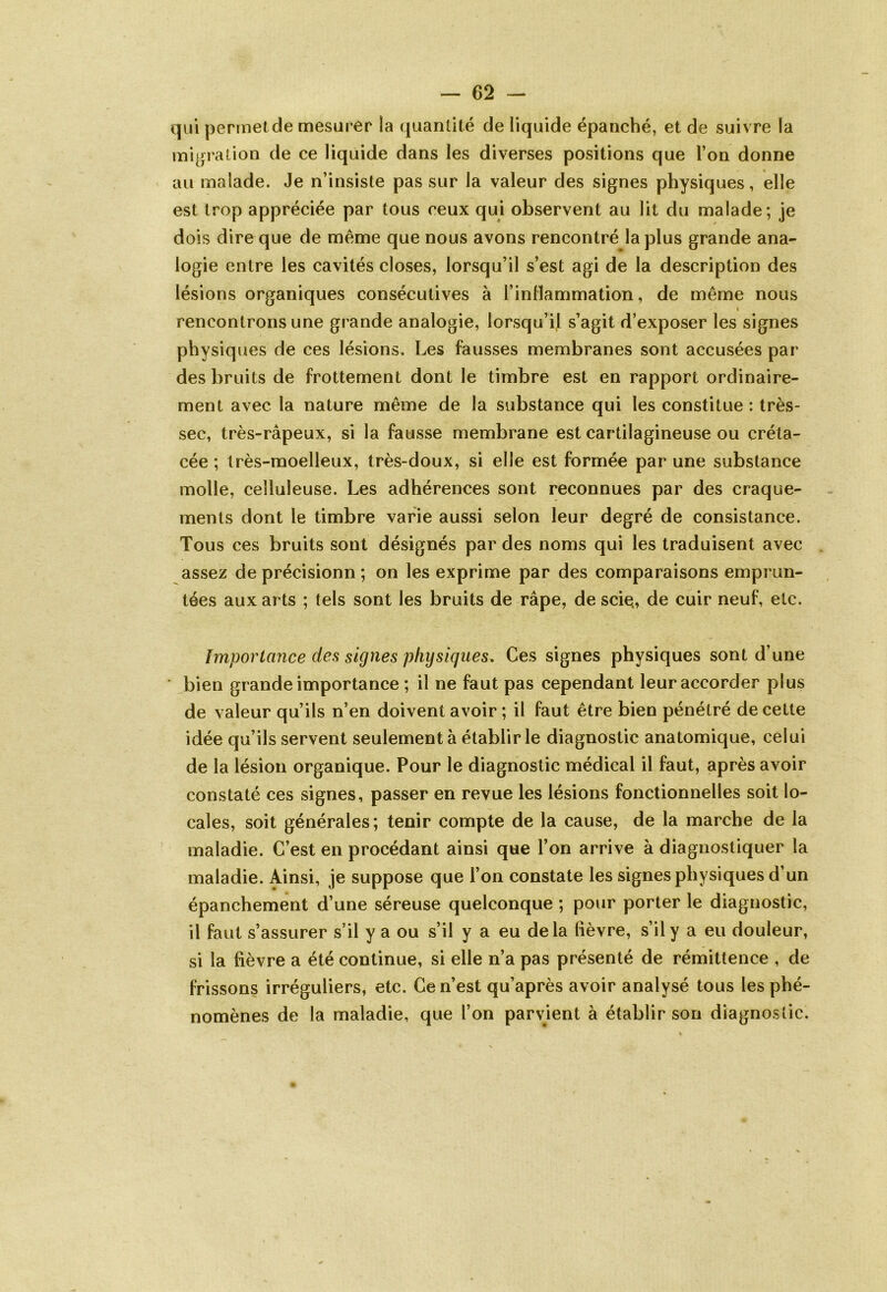 qui permet de mesurer la quantité de liquide épanché, et de suivre la migration de ce liquide dans les diverses positions que l’on donne au malade. Je n’insiste pas sur la valeur des signes physiques, elle est trop appréciée par tous ceux qui observent au lit du malade; je dois dire que de même que nous avons rencontré la plus grande ana- logie entre les cavités closes, lorsqu’il s’est agi de la description des lésions organiques consécutives à l’inlïammation, de même nous » rencontrons une grande analogie, lorsqu’il s’agit d’exposer les signes physiques de ces lésions. Les fausses membranes sont accusées par des bruits de frottement dont le timbre est en rapport ordinaire- ment avec la nature même de la substance qui les constitue : très- sec, très-râpeux, si la fausse membrane est cartilagineuse ou créta- cée ; très-moelleux, très-doux, si elle est formée par une substance molle, celluleuse. Les adhérences sont reconnues par des craque- ments dont le timbre varie aussi selon leur degré de consistance. Tous ces bruits sont désignés par des noms qui les traduisent avec assez de précisionn ; on les exprime par des comparaisons emprun- tées aux arts ; tels sont les bruits de râpe, de scie., de cuir neuf, etc. Importance des signes physiques. Ces signes physiques sont d’une bien grande importance ; il ne faut pas cependant leur accorder plus de valeur qu’ils n’en doivent avoir ; il faut être bien pénétré de cette idée qu’ils servent seulement à établir le diagnostic anatomique, celui de la lésion organique. Pour le diagnostic médical il faut, après avoir constaté ces signes, passer en revue les lésions fonctionnelles soit lo- cales, soit générales; tenir compte de la cause, de la marche de la maladie. C’est en procédant ainsi que l’on arrive à diagnostiquer la maladie. Ainsi, je suppose que l’on constate les signes physiques d’un épanchement d’une séreuse quelconque ; pour porter le diagnostic, il faut s’assurer s’il y a ou s’il y a eu delà lièvre, s’il y a eu douleur, si la fièvre a été continue, si elle n’a pas présenté de rémittence , de frissons irréguliers, etc. Ce n’est qu’après avoir analysé tous les phé- nomènes de la maladie, que l’on parvient à établir son diagnostic.