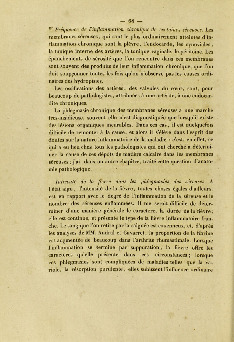 Fréquence de ï inflammation chronique de certaines séreuses. Les membranes séreuses, qui sont le plus ordinairement atteintes d’in- flammation chronique sont la plèvre, l’endocarde, les synoviales, la tunique interne des artères, la tunique vaginale, le péritoine. Les épanchements de sérosité que l’on rencontre dans ces membranes sont souvent des produits de leur inflammation chronique, que l’on doit soupçonner toutes les fois qu’on n’observe pas les causes ordi- naires des hydropisies. Les ossifications des artères, des valvules du cœur, sont, pour beaucoup de pathologistes, attribuées à une artérite, à une endocar- dite chroniques. La phlegmasie chronique des membranes séreuses a une marche très-insidieuse, souvent elle n’est diagnostiquée que lorsqu’il existe des lésions organiques incurables. Dans ces cas, il est quelquefois difficile de remonter à la cause, et alors il s’élève dans l’esprit des doutes sur la nature inflammatoire de la maladie : c’est, en effet, ce qui a eu lieu chez tous les pathologistes qni ont cherché à détermi- ner la cause de ces dépôts de matière calcaire dans les membranes séreuses ; j’ai, dans un autre chapitre, traité cette question d’anato- mie pathologique. Intensité de la fièvre dans tes phlegmasies des séreuses. A l’état aigu, l’intensité de la fièvre, toutes choses égales d’ailleurs, est en rapport avec le degré de l’inflammation de la séreuse et le nombre des séreuses enflammées. 11 me serait difficile de déter- miner d’une manière générale le caractère, la durée delà fièvre; elle est continue, et présente le type de la fièvre inflammatoire fran- che. Le sang que l’on retire par la saignée est couenneux, et, d’après les analyses de MM. Andral et Gavarret, la proportion de la fibrine est augmentée de beaucoup dans l’arthrite rhumastimale. Lorsque l’inflammation se termine par suppuration, la fièvre offre les caractères qu’elle présente dans ces circonstances ; lorsque ces phlegmasies sont compliquées de maladies telles que la va- riole, la résorption purulente, elles subissent l’influence ordinaire