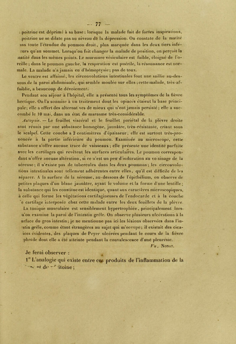 i poitrine est déprimé à sa base: lorsque la malade fait de fortes inspirations, poitrine ne se dilate pas au niveau de la dépression. On constate de la matité ms toute l’étendue du poumon droit, plus marquée dans les deux tiers infé- eurs qu’au sommet. Lorsqu’on fait changer la malade de position, on perçoit la matité dans les memes points. Le murmure vésiculaire est faible, éloigné de l’o- reille ; dans le poumon gauche, la respiration est puérile, la résonnance est nor- male. La malade n’a jamais eu d’hémoptysie; pas de toux. Le ventre est affaissé, les circonvolutions intestinales fout une saillie au-des- sous de la paroi abdominale, qui semble moulée sur elles ; celte malade, très-af- faiblie, a beaucoup de dévoiement. Pendant son séjour à l’hôpital, elle a présenté tous les symptômes de la fièvre hectique. Ou l’a soumise à un traitement dont les opiacés étaient la base princi- pale: elle a offert des alternat ves de mieux qui n’ont jamais persisté; elle a suc- combé le 10 mai, dans un état de marasme très-considérable. Autopsie. — Le feuillet viscéral et le feuillet pariétal de la plèvre droite sont réunis par une substance homogène, jaunâtre, très-résistante, criant sous le scalpel. Cette couche a 2 centimètres d’épaisseur, elle est surtout très-pro- noncée à la partie inférieure du poumon. Examinée au microscope, cette substance n’offre aucune trace de vaisseaux ; elle présente une identité parfaite avec les cartilages qui revèteul les surfaces articulaires. Le poumon correspon- dant n’offre aucune altération, si ce n’est un peu d’induration au voisinage de la séreuse; il n’existe pas de tubercules dans les deux poumons; les circonvolu- tions intestinales sont tellement adhérantes entre elles, qu’il est difficile de les séparer. A la surface de la séreuse, au-dessous de l’épithélium, on observe de petites plaques d’un blanc jaunâtre, ayant le volume el la forme d'une lentille; la substance qui les constitue est identique, quantaux caractères microscopiques, à celle qui forme les végétations cartilagineuses de l’endocarde et à la couche 'e cartilage interposée chez cette malade entre les deux feuillets de la plèvre. La tunique musculaire est sensiblement hypertrophiée, principalement. lors- u’on examine la paroi de l’intestin grêle. On observe plusieurs ulcérations à la urface du gros intestin; je ne mentionne pas ici les lésions observées dans l’in- 'stin grêle, comme étant étrangères au sujet qui m’occupe; il existait des cica- ices évidentes, des plaques de Peyer ulcérées pendant le cours de la fièvre phoïde dont elle a été atteinte pendant la convalescence d’une pleurésie. Vu, Nonat. Je ferai observer : # 1° L analogie qui existe entre cas produits de l’inflammation de la ’ ' de itoine ;