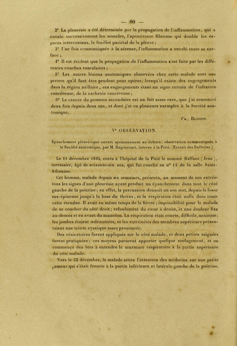 2° La pleurésie a été déterminée par la propagation de l'inflammation, qui a envahi successivement les muscles, l’aponévrose fibreuse qui double les es- paces intercostaux, le feuillet pariétal de la plèvre ; 3° l ne fois communiquée à la séreuse, l’inflammation a envahi toute sa sur- face ; 4° 11 est évident que la propagation de l’inflammation s’est faite par les diffé- ♦ reules couches vasculaires ; 5e Les autres lésions anatomiques observées chez cette malade sont une pieuve qu’il faut être prudent pour opérer, lorsqu’il existe des engorgements dans la région axillaire, ces engorgements étant un signe certain de l’infection cancéreuse, de la cachexie cancéreuse; 0° Le cancer du poumon secondaire est un fait assez rare, que j’ai rencontré deux fois depuis deux ans, et dont j’ai vu plusieurs exemples à la Société ana- tomique. Vu, Blandin. Ve OBSERVAT ION. Epanchement pleurétique ouvert spontanément au-dehors; observation communiquée à la Société anatomique, par M. Dagincourt, interne à la Pitié. (Extrait des Bulletins.) > Le 11 décembre 1845, entra à l’hôpital de la Pitié le nommé Raffaul (Jean), terrassier, âgé de soixante-six ans, qui fut couché au n° Il de la salle Saint- Athanase. Cet homme, malade depuis six semaines, présenta, au moment de son entrée’ tous les signes d’une pleurésie ayant produit un épanchement dans tout le côté gauche de la poitrine; en effet, la percussion donnait un son mat, depuis la fosse sus-épineuse jusqu’à la base du thorax, et la respiration était nulle dans toute cette étendue. Il avait en même temps de la fièvre ; impossibilité pour le malade de se coucher du côté droit; refoulement du cœur à droite, et une douleur fixe au-dessus et en avant du mamelon. La respiration était courte, difficile, anxieuse; les jamhes étajent œdématiées, et les extrémités des membres supérieurs présen- taient une teinte cyanique assez prononcée. Des vésicatoires furent appliqués sur le côté malade, et deux petites saignées furent pratiquées ; ces moyens parurent apporter quelque soulagement , et on commença dès lors à entendre le murmure respiratoire à la partie supérieure du côté malade. Vers le 22 décembre, le malade attira l’attention des médecins sur une petite tumeurqui s’était formée à la partie inférieure et latérale gauche de la poitrine, I