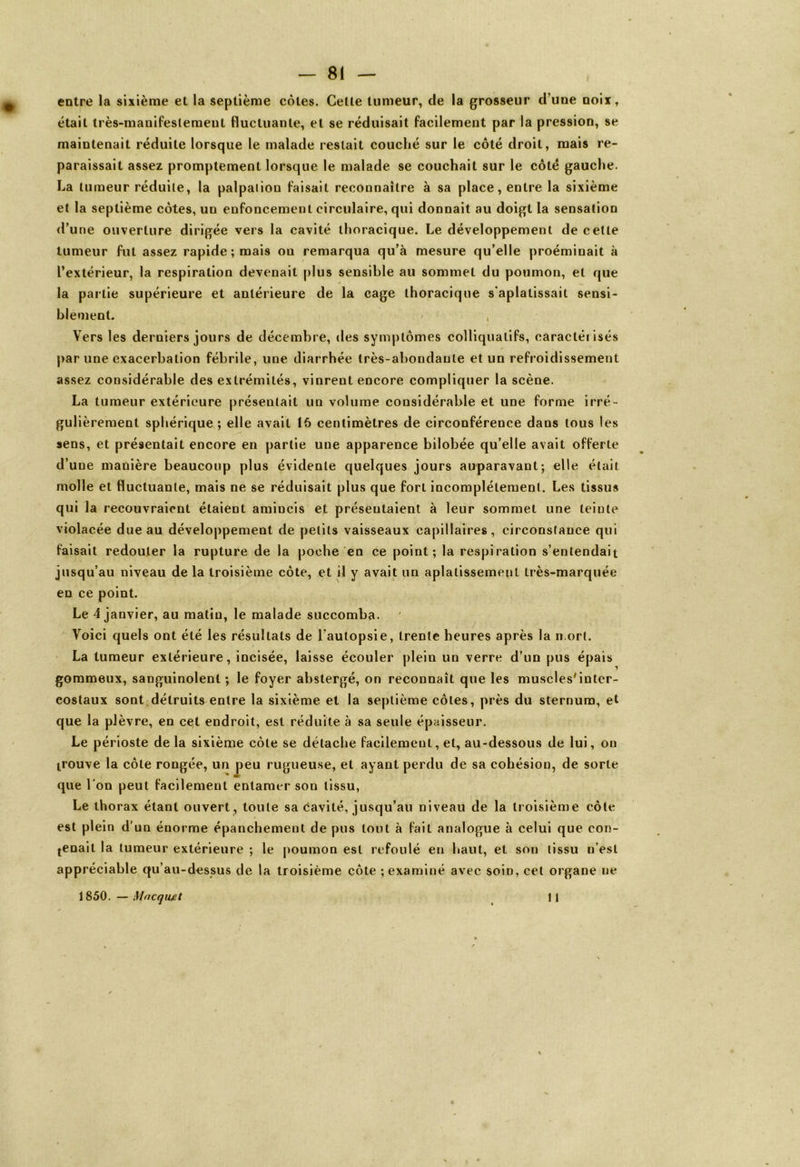 — 81 — entre la sixième et la septième côtes. Cette tumeur, de la grosseur d’une noix, était très-manifestement fluctuante, et se réduisait facilement par la pression, se maintenait réduite lorsque le malade restait couché sur le côté droit, mais re- paraissait assez promptement lorsque le malade se couchait sur le côté gauche. La tumeur réduite, la palpaliou faisait reconnaître à sa place, entre la sixième et la septième côtes, un enfoncement circulaire, qui donnait au doigt la sensation d’une ouverture dirigée vers la cavité thoracique. Le développement de cette tumeur fut assez rapide ; mais ou remarqua qu’à mesure qu’elle proéminait à l’extérieur, la respiration devenait plus sensible au sommet du poumon, et que la partie supérieure et antérieure de la cage thoracique s'aplatissait sensi- blement. ' , Vers les derniers jours de décembre, des symptômes colliquatifs, caractéiisés par une exacerbation fébrile, une diarrhée très-abondante et un refroidissement assez considérable des extrémités, vinrent encore compliquer la scène. La tumeur extérieure présentait un volume considérable et une forme irré- gulièrement sphérique; elle avait 15 centimètres de circonférence dans tous les sens, et présentait encore en partie une apparence bilobée qu’elle avait offerte d’une manière beaucoup plus évidente quelques jours auparavant; elle était molle et fluctuante, mais ne se réduisait plus que fort incomplètement. Les tissus qui la recouvraient étaient amincis et présentaient à leur sommet une teinte violacée due au développement de petits vaisseaux capillaires, circonstance qui faisait redouter la rupture de la poche en ce point; la respiration s’entendait jusqu’au niveau de la troisième côte, et il y avait un aplatissement très-marquée en ce point. Le 4 janvier, au matin, le malade succomba. Voici quels ont été les résultats de l’autopsie, trente heures après la n.ort. La tumeur extérieure, incisée, laisse écouler plein un verre d’un pus épais gommeux, sanguinolent ; le foyer abstergé, on reconnaît que les muscles'inter- costaux sont.détruits entre la sixième et la septième côtes, près du sternum, et que la plèvre, en cet endroit, est réduite à sa seule épaisseur. Le périoste de la sixième côte se détache facilement, et, au-dessous de lui, on trouve la côte rongée, un peu rugueuse, et ayant perdu de sa cohésion, de sorte que l’on peut facilement entamer son tissu, Le thorax étant ouvert , toute sa cavité, jusqu’au niveau de la troisième côte est plein d'un énorme épanchement de pus tout à fait analogue à celui que con- tenait la tumeur extérieure ; le poumon est refoulé en haut, et son tissu n’est appréciable qu’au-dessus de la troisième côte ; examiné avec soin, cet organe ne