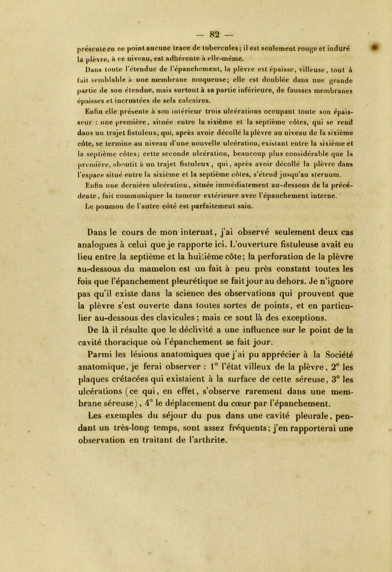 présente en ce point aucune trace de tubercules ; il est seulement rouge et induré la plèvre, à ce niveau, est adhérente à elle-même. Dans toute l’étendue de l’épanchement, la plèvre est épaisse, villeuse, tout à fait semblable à une membrane muqueuse; elle est doublée dans une grande partie de son étendue, mais surtout à sa partie inférieure, de fausses membranes épaisses et incrustées de sels calcaires. Enfin elle présente à son intérieur trois ulcérations occupant toute son épais- seur : une première, située entre la sixième et la septième côtes, qui se rend dans un trajet fistuleux, qui, après avoir décollé la plèvre au niveau de la sixième côte, se termine-au niveau d’une nouvelle ulcération, existant entre la sixième et la septième côtes; cette seconde ulcération, beaucoup plus considérable que la première, aboutit à un trajet fistuleux , qui, après avoir décollé la plèvre dans l’espace situé entre la sixième et la septième côtes, s’étend jusqu’au sternum. Enfin une dernière ulcération, située immédiatement au-dessous de la précé- dente, fait communiquer la tumeur extérieure avec l’épanchement interne. Le poumon de l’autre côté est parfaitement sain. Dans le cours de mon internat, j’ai observé seulement deux cas analogues à celui que je rapporte ici. L’ouverture fistuleuse avait eu lieu entre la septième et la huitième côte; là perforation de la plèvre au-dessous du mamelon est un fait à peu près constant toutes les fois que l’épanchement pleurétique se fait jour au dehors. Je n’ignore pas qu’il existe dans la science des observations qui prouvent que la plèvre s’est ouverte dans toutes sortes de points, et en particu- lier au-dessous des clavicules ; mais ce sont là des exceptions. De là il résulte que le déclivité a une influence sur le point de la cavité thoracique où l’épanchement se fait jour. Parmi les lésions anatomiques que j’ai pu apprécier à la Société anatomique, je ferai observer : 1° l’état villeux de la plèvre, 2° les plaques crétacées qui existaient à la surface de cette séreuse, 3° les ulcérations (ce qui, en effet, s’observe rarement dans une mem- brane séreuse), 4° le déplacement du cœur par l’épanchement. Les exemples du séjour du pus dans une cavité pleurale, pen- dant un très-long temps, sont assez fréquents; j’en rapporterai une observation en traitant de l’arthrite.