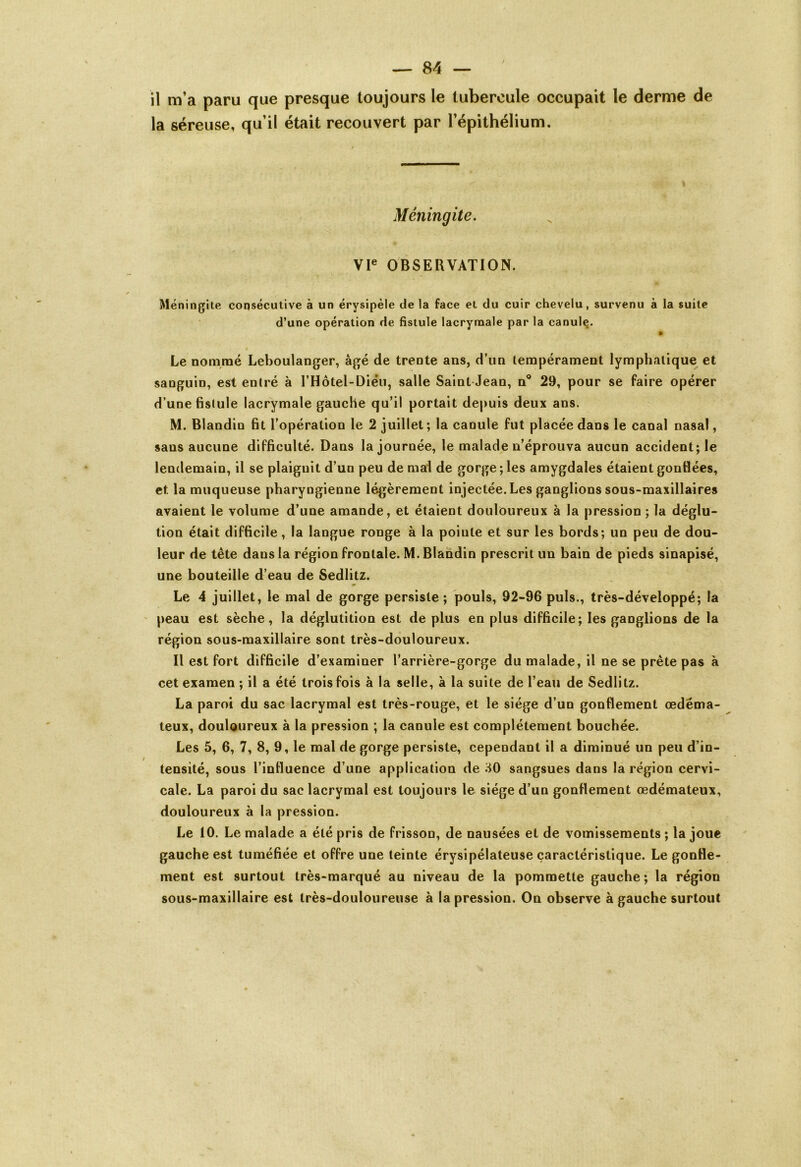 il m’a paru que presque toujours le tubercule occupait le derme de la séreuse, qu’il était recouvert par l’épithélium. Méningite. VIe OBSERVATION. Méningite consécutive à un érysipèle de la face et du cuir chevelu, survenu à la suite d’une opération de fistule lacrymale par la canule. Le nommé Leboulanger, âgé de trente ans, d’un tempérament lymphatique et sanguin, est entré à l’Hôtel-Diéu, salle Saint Jean, n° 29, pour se faire opérer d’une fistule lacrymale gauche qu’il portait depuis deux ans. M. Blandin fit l’opération le 2 juillet; la canule fut placée dans le canal nasal, sans aucune difficulté. Dans la journée, le malade n’éprouva aucun accident; le lendemain, il se plaignit d’un peu de mal de gorge ; les amygdales étaient gonflées, et la muqueuse pharyngienne légèrement injectée. Les ganglions sous-maxillaires avaient le volume d’une amande, et étaient douloureux à la pression ; la déglu- tion était difficile, la langue ronge à la pointe et sur les bords; un peu de dou- leur de tête dans la région frontale. M. Blandin prescrit un bain de pieds sinapisé, une bouteille d’eau de Sedlitz. Le 4 juillet, le mal de gorge persiste ; pouls, 92-96 puis., très-développé; la peau est sèche, la déglutition est de plus en plus difficile; les ganglions de la région sous-maxillaire sont très-douloureux. Il est fort difficile d’examiner l’arrière-gorge du malade, il ne se prête pas à cet examen ; il a été trois fois à la selle, à la suite de l’eau de Sedlitz. La paroi du sac lacrymal est très-rouge, et le siège d’un gonflement œdéma- teux, douloureux à la pression ; la canule est complètement bouchée. Les 5, 6, 7, 8, 9, le mal de gorge persiste, cependant il a diminué un peu d’in- tensité, sous l’intluence d’une application de JO sangsues dans la région cervi- cale. La paroi du sac lacrymal est toujours le siège d’un gonflement œdémateux, douloureux à la pression. Le 10. Le malade a été pris de frisson, de nausées et de vomissements ; la joue gauche est tuméfiée et offre une teinte érysipélateuse caractéristique. Le gonfle- ment est surtout très-marqué au niveau de la pommette gauche; la région sous-maxillaire est très-douloureuse à la pression. On observe à gauche surtout