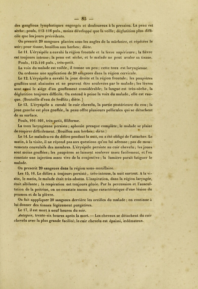 des ganglions lymphatiques engorgés et douloureux à la pression. La peau est sèche; pouls, 112-116 puis., moins développé que la veille; déglutition plus diffi- cile que les jours précédents. On prescrit 20 sangsues placées sous les angles de la mâchoire, et répétées le soir; pour tisane, bouillon aux herbes; diète. Le 11. L’érysipèle a envahi la région frontale et la lèvre supérieure ; la fièvre est toujours intense; la peau est sèche, et le malade ne peut avaler sa tisane. Pouls, 112tI16 puis., très-petit. La voix du malade est voilée, il tousse un peu; cette toux est laryngienne. On ordonne une application de 20 sangsues dans la région cervicale. Le 12. L’érysipèle a envahi la joue droite et la région frontale; les paupières gonflées sont abaissées et ne peuvent être soulevées par le malade; les lèvres sont aussi le siège d’un gonflement considérable; la langue est très-sèche, la déglutition toujours difficile. On entend à peine la voix du malade, elle est rau- que. (Bouteille d’eau de Sedlilz; diète. ) Le 13. L’érysipèle a envahi le cuir chevelu, la partie postérieure du cou; la joue gauche est plus gonflée, la peau offre plusieurs pellicules qui se détachent / de sa surface. Pouls, 104-108, très-petit, filiforme. La toux laryngienne persiste; aphonie presque complète; le malade se plaint de respirer difficilement. (Bouillon aux herbes ; diète.) Le 14. Le maladea eu du délire pendant la nuit, on a été obligé de l’attacher. Le matin, à la visite, il ne répond pas aux questions qu’on lui adresse ; pas de mou- vements convulsifs des membres. L’érysipèle persiste au cuir chevelu; les joues sont moins gonflées; les paupières se laissent soulever assez facilement, et l’on constate une injection assez vive de la conjonlive ; la lumière paraît fatiguer le malade. On prescrit 20 sangsues dans la région sous-maxillaire. Les 15, 16. Le délire a toujours persisté , très-intense, la nuit surtout. A la vi- site, le matin, le malade était très-abattu. L’inspiration, dans la régiou laryngée, était sibilante ; la respiration est toujours gênée. Par la percussion et l’auscul- tation de la poitrine, on ne constate aucun signe caractéristique d’une lésion du poumon et de la plèvre. On fait apppliquer 20 sangsues derrière les oreilles du malade ; on continue à lui donner des tisanes légèrement purgatives. Le 17, il est mort à neuf heures du soir. Autopsie, trente-six heures après la mort. — Les cheveux se détachent du cuir chevelu avec la plus grande facilité; le cuir chevelu est épaissi, œdémateux.