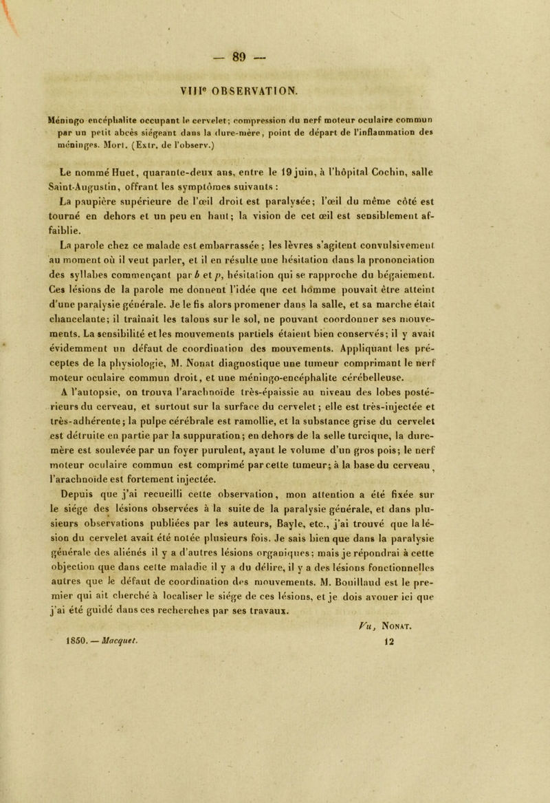 VIIIe OBSERVATION. Méningo encéphalite occupant le cervelet ; compression du nerf moteur oculaire commun par un petit abcès siégeant dans la dure-mère, point de départ de l’inflammation des méninges. Mort. (Extr. de l’observ.) Le nommé Huet, quarante-deux ans, entre le 19 juin, à l’hôpital Cochin, salle Saint-Augustin, offrant les symptômes suivants : La paupière supérieure de l’œil droit est paralysée; l’œil du même côté est tourné en dehors et un peu en haut; la vision de cet œil est sensiblement af- faiblie. La parole chez ce malade est embarrassée ; les lèvres s’agitent convulsivement au moment où il veut parler, et il en résulte une hésitation dans la prononciation des syllabes commençant parÆ et p, hésitation qui se rapproche du bégaiement. Ces lésions de la parole me donnent l’idée que cet homme pouvait être atteint d'une paralysie générale. Je le fis alors promener dans la salle, et sa marche était chancelante; il traînait les talons sur le sol, ne pouvant coordonner ses mouve- ments. La sensibilité et les mouvements partiels étaient bien conservés; il y avait évidemment un défaut de coordination des mouvements. Appliquant les pré- ceptes de la physiologie, M. Nonat diagnostique une tumeur comprimant le nerf moteur oculaire commun droit, et une méningo-encéphalite cérébelleuse. A l’autopsie, on trouva l’arachnoïde très-épaissie au niveau des lobes posté- rieurs du cerveau, et surtout sur la surface du cervelet; elle est très-injectée et très-adhérente; la pulpe cérébrale est ramollie, et la substance grise du cervelet est détruite en partie par la suppuration; en dehors de la selle turcique, la dure- mère est soulevée par un foyer purulent, ayant le volume d’un gros pois; le nerf moteur oculaire commun est comprimé parcelle tumeur; à la base du cerveau l’arachnoïde est fortement injectée. Depuis que j’ai recueilli cette observation, mon attention a été fixée sur le siège des lésions observées à la suite de la paralysie générale, et dans plu- sieurs observations publiées par les auteurs, Bayle, etc., j’ai trouvé que la lé- sion du cervelet avait été notée plusieurs fois. Je sais bien que dans la paralysie générale des aliénés il y a d’autres lésions organiques; mais je répondrai à cette objection que dans cette maladie il y a du délire, il y a des lésions fonctionnelles autres que le défaut de coordination des mouvements. M. Bouillaud est le pre- mier qui ait cherché à localiser le siège de ces lésions, et je dois avouer ici que j’ai été guidé dans ces recherches par ses travaux. 1850. — Macquet. Vu, Nonat. 12