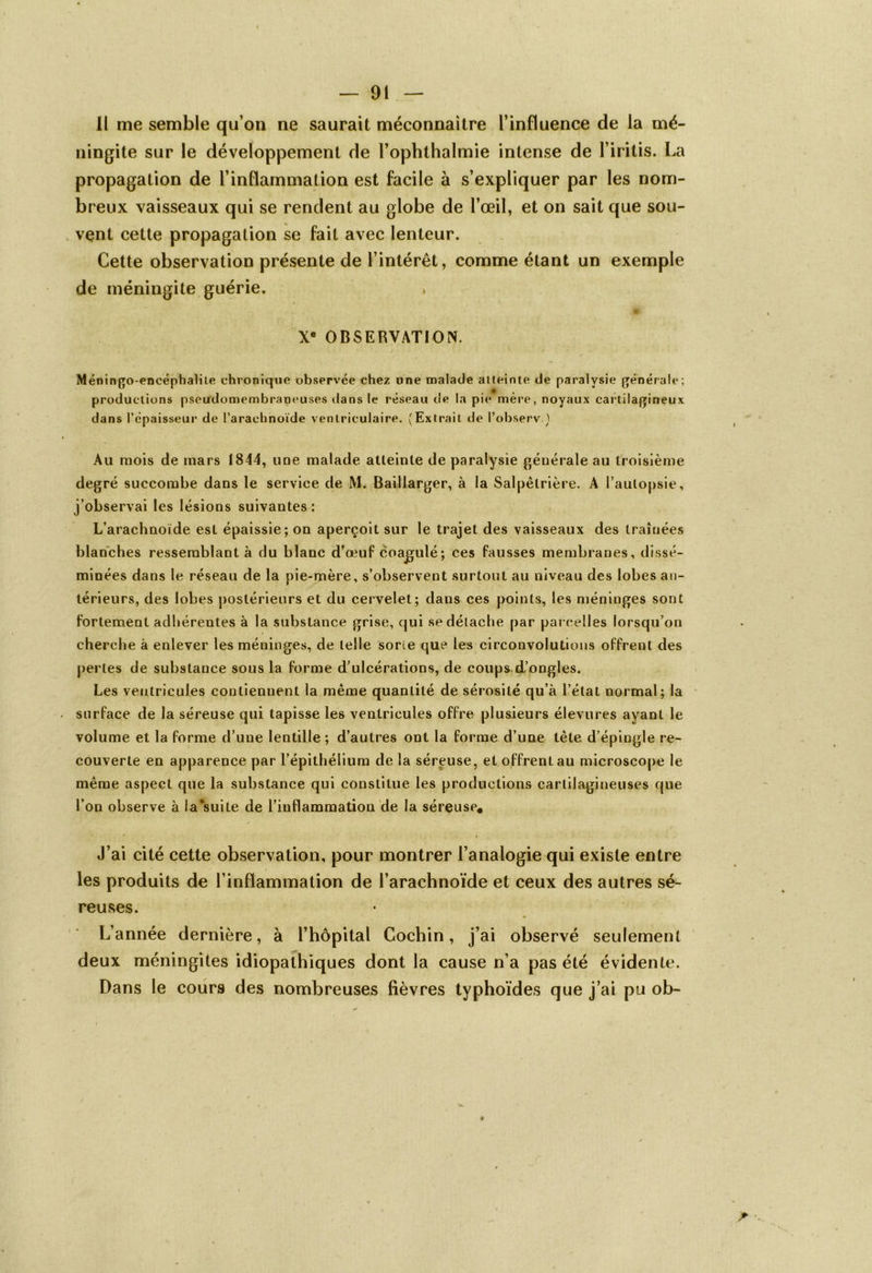 Il me semble qu’on ne saurait méconnaître l’influence de la mé- ningite sur le développement de l’ophthalmie intense de l’iritis. La propagation de l’inflammation est facile à s’expliquer par les nom- breux vaisseaux qui se rendent au globe de l’œil, et on sait que sou- vent cette propagation se fait avec lenteur. Cette observation présente de l’intérêt, comme étant un exemple de méningite guérie. Xe OBSERVATION. Méningo-encéphalite chronique observée chez une malade atteinte de paralysie générait*; productions pseudomembraneuses dans le réseau de la pie mère, noyaux cartilagineux dans l’épaisseur de l’arachnoïde ventriculaire. (Extrait de Pobserv.) Au mois de mars 1844, une malade atleinte de paralysie générale au troisième degré succombe dans le service de M. Baillarger, à la Salpétrière. A l’autopsie, j’observai les lésions suivantes : L’arachnoïde est épaissie; on aperçoit sur le trajet des vaisseaux des traînées blanches ressemblant à du blanc d’œuf coagulé ; ces fausses membranes, dissé- minées dans le réseau de la pie-mère, s’observent surtout au niveau des lobes an- térieurs, des lobes postérieurs et du cervelet; dans ces points, les méninges sont fortement adhérentes à la substance grise, qui se détache par parcelles lorsqu’on cherche à enlever les méninges, de telle sorte que les circonvolutions offrent des perles de substance sous la forme d’ulcérations, de coups d’ongles. Les ventricules contiennent la même quantité de sérosité qu’à l’état normal; la surface de la séreuse qui tapisse les ventricules offre plusieurs élevures ayant le volume et la forme d’une lentille; d’autres ont la forme d’une tète d’épingle re- couverte en apparence par l’épithélium de la séreuse, et offrenLau microscope le même aspect que la substance qui constitue les productions cartilagineuses que l’on observe à la*suile de l’inflammation de la séreuse* J’ai cité cette observation, pour montrer l’analogie qui existe entre les produits de l’inflammation de l’arachnoïde et ceux des autres sé- reuses. L’année dernière, à l’hôpital Cochin, j’ai observé seulement deux méningites idiopathiques dont la cause n’a pas été évidente. Dans le cours des nombreuses fièvres typhoïdes que j’ai pu ob-