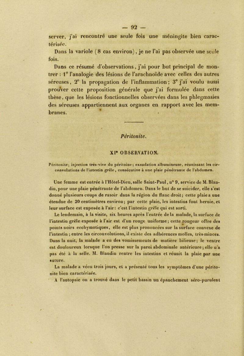 server, j’ai rencontré une seule fois une méningite bien carac- térisée. Dans la variole (8 cas environ), je ne l’ai pas observée une seule fois. Dans ce résumé d’observations, j’ai pour but principal de mon- trer : 1° l’analogie des lésions de l’arachnoïde avec celles des autres séreuses, 2° la propagation de l’inflammation ; 3° j’ai voulu aussi prouver cette proposition générale que j’ai formulée dans cette thèse, que les lésions fonctionnelles observées dans les phlegmasies des séreuses appartiennent aux organes en rapport avec les mem- branes. Péritonite. / . ■ XIe OBSERVATION. Péritonite; injection très-vive du péritoine; exsudation albumineuse, réunissant les cir- convolutions de l’intestin grêle, consécutive à une plaie pénétrante de l’abdomen. Une femme est entrée à l’Hôlel-Dieu, salle Saint-Paul, n° 9, service de M. Blan- din, pour une plaie pénétrante de l’abdomen. Dans le but de se suicider, elle s’est donné plusieurs coups de rasoir dans la région du flanc droit; cette plaie a une étendue de 20 centimètres environ; par cette plaie, les intestins font hernie, et leur surface est exposée à l’air: c’est l’intestin grêle qui est sorti. Le lendemain, à la visite, six heures après l’entrée delà malade, la surface de l’intestin grêle exposée à l’air est d’un rouge uniforme ; cette rougeur offre des points noirs ecchymotiques, elle est plus prononcées sur la surface convexe de l’intestin ; entre les circonvolutions, il existe des adhérences molles, très-minces. Dans la nuit, la malade a eu des vomissements de matière bilieuse; le ventre est douloureux lorsque l’on presse sur la paroi abdominale antérieure; elle n’a pas été à la selle. M. Blandin rentre les intestins et réunit la plaie par une suture. La malade a vécu trois jours, et a présenté tous les symptômes d’une périto- nite bien caractérisée. A l’autopsie on a trouvé dans le petit bassin un épanchement séro-purulent