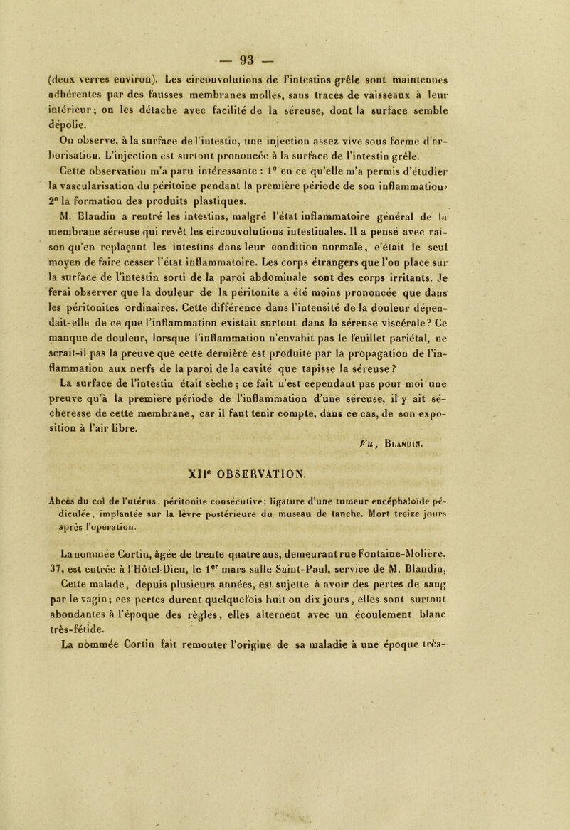 (deux verres environ). Les circonvolutions de ^intestins grêle sont maintenues adhérentes par des fausses membranes molles, sans traces de vaisseaux à leur intérieur; on les détache avec facilité de la séreuse, dont la surface semble dépolie. On observe, à la surface deî’intestiu, une injection assez vive sous forme d’ar- borisation. L’injection est surtout prononcée à la surface de l’intestin grêle. Cette observation m’a paru intéressante : 1° en ce qu’elle m’a permis d’étudier la vascularisation du péritoine pendant la première période de son inflammation^ 2° la formation des produits plastiques. M. Blandin a rentré les intestins, malgré l’étal inflammatoire général de la membrane séreuse qui revêt les circonvolutions intestinales. 11 a pensé avec rai- son qu’en replaçant les intestins dans leur condition normale, c’était le seul moyen de faire cesser l’état inflammatoire. Les corps étrangers que l’on place sur la surface de l’intestin sorti de la paroi abdominale sont des corps irritants, ,1e ferai observer que la douleur de la péritonite a été moins prononcée que dans les péritonites ordinaires. Cette différence dans l’intensité de la douleur dépen- dait-elle de ce que l’inflammation existait surtout dans la séreuse viscérale? Ce manque de douleur, lorsque l’inflammation n’envahit pas le feuillet pariétal, ne serait-il pas la preuve que celte dernière est produite par la propagation de l’in- flammation aux nerfs de la paroi de la cavité que tapisse la séreuse? La surface de l’intestin était sèche ; ce fait n’est cependant pas pour moi une preuve qu’à la première période de l’inflammation d’une séreuse, il y ait sé- cheresse de cette membrane, car il faut tenir compte, dans ce cas, de son expo- sition à l’air libre. Vu, Blandin. XIIe OBSERVATION. Abcès du col de l’ulérus, péritonite consécutive; ligature d’une tumeur encéphaloïde pé- diculée, implantée sur la lèvre postérieure du museau de tanche. Mort treize jours après l’opération. La nommée Cortin, âgée de trente-quatre ans, demeurant rue Fontaine-Molière, 37, est entrée à l’Hôlel-Dieu, le 1er mars salle Saint-Paul, service de M. Blandin. Cette malade, depuis plusieurs années, est sujette à avoir des pertes de sang par le vagin; ces pertes durent quelquefois huit ou dix jours , elles sont surtout abondantes à l’époque des règles, elles alternent avec un écoulement blanc très-fétide. La nommée Cortin fait remonter l’origine de sa maladie à une époque très-