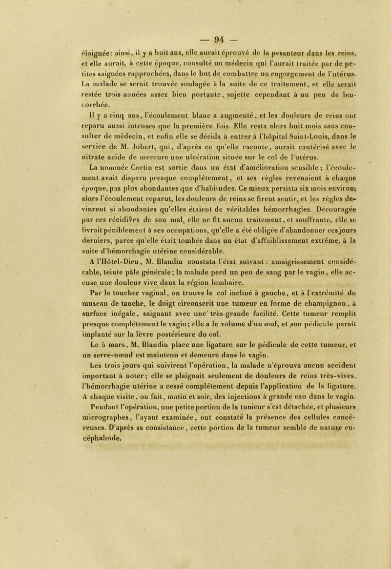 éloignée: ainsi, il y a huit ans, elle aurait éprouvé de la pesanteur dans les reins, et elle aurait, à celle époque, consulté un médecin qui l’aurait traitée par de pe- tites saignées rapprochées, dans le but de combattre uu engorgement de l’utérus. La malade se serait trouvée soulagée à la suite de ce traitement, et elle serait restée trois années assez bien portante, sujette cependant à un peu de leu- corrbée. Il y a cinq ans, l’écoulement blanc a augmenté, et les douleurs de reins ont reparu aussi intenses que la première fois. Elle resta alors huit mois sans con- sulter de médecin, et enfin elle se décida à entrera l’hôpital Saint-Louis, dans le service de M. Jobert, qui, d’après ce qu’elle raconte, aurait cautérisé avec le nitrate acide de mercure une ulcération située sur le col de l’utérus. La nommée Cortin est sortie dans un état d’amélioration sensible ; l’écoule- ment avait disparu presque complètement, et ses règles revenaient à chaque époque, pas plus abondantes que d’habitudes. Ce mieux persista six mois environ; alors l’écoulement reparut, les douleurs de reins se firent sentir, et les règles de- vinrent si abondantes qu’elles,étaient de véritables hémorrhagies. Découragée par ces récidives de son mal, elle ne fit aucun traitement, et souffrante, elle se livrait péniblement à ses occupations, qu’elle a été obligée d’abandonner ces jours derniers, parce qu’elle était tombée dans un état d’affaiblissement extrême, à la suite d’hémorrhagie utérine considérable. A l’Hôtel-Dieu, M. Blandin constata l’état suivant: amaigrissement considé- rable, teinte pâle générale; la malade perd un peu de sang par le vagin, elle ac- cuse une douleur vive dans la région lombaire. Par le toucher vaginal, on trouve le col incliné à gauche, et à l’extrémité du museau de tanche, le doigt circonscrit une tumeur en forme de champignon , à surface inégale, saignant avec une'très-grande facilité. Cette tumeur remplit presque complètement le vagin ; elle a le volume d’un œuf, et .son pédicule paraît implanté sur la lèvre postérieure du col. Le 5 mars, M. Blandin place une ligature sur le pédicule de cette tumeur, et un serre-nœud est maintenu et demeure dans le vagin. Les trois jours qui suivirent l’opération, la malade n’éprouva aucun accident important à noter; elle se plaignait seulement de douleurs de reins très-vives, l’hémorrhagie utérine a cessé complètement depuis l’application de la ligature. A chaque visite, on fait, matin et soir, des injections à grande eau dans le vagin. Pendant l’opération, une petite portion de la tumeur s’est détachée, et plusieurs micrographes, l’ayant examinée, ont constaté la présence des cellules cancé- reuses. D’après sa consistance, cette portion de la tumeur semble de nature en- céphaloïde.