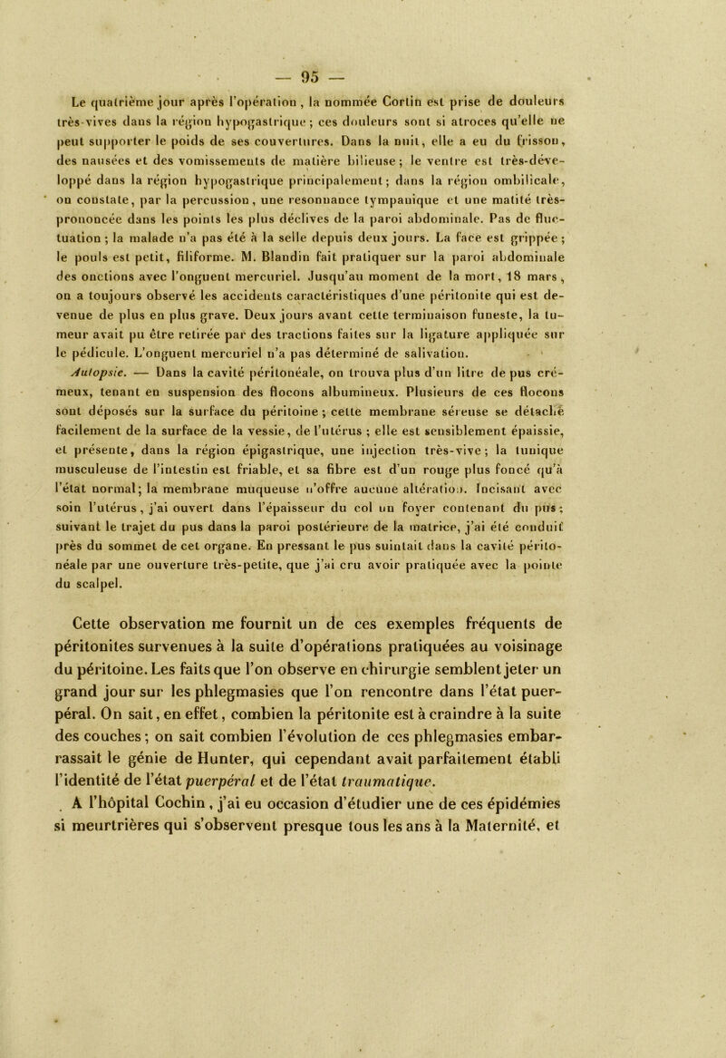 Le quatrième jour après l’opération, la nommée Corlifi est prise de douleurs très-vives dans la région hypogastrique ; ces douleurs sont si atroces qu’elle ne peut supporter le poids de ses couvertures. Dans la nuit, elle a eu du frisson, des nausées et des vomissements de matière bilieuse; le ventre est très-déve- \ loppé dans la région hypogastrique principalement; dans la région ombilicale, * on constate, par la percussion, une résonnance tympauique et une matité très- prononcée dans les points les plus déclives de la paroi abdominale. Pas de fluc- tuation ; la malade n’a pas été à la selle depuis deux jours. La face est grippée ; le pouls est petit, filiforme. M. Blandin fait pratiquer sur la paroi abdominale des onctions avec l’onguent mercuriel. Jusqu’au moment de la mort, 18 mars, on a toujours observé les accidents caractéristiques d’une péritonite qui est de- venue de plus en plus grave. Deux jours avant cette terminaison funeste, la tu- meur avait pu être retirée par des tractions faites sur la ligature appliquée sur le pédicule. L’onguent mercuriel n’a pas déterminé de salivation. Autopsie. — Dans la cavité péritonéale, on trouva plus d’un litre de pus cré- meux, tenant en suspension des flocons albumineux. Plusieurs de ces flocons sont déposés sur la surface du péritoine ; cette membrane séreuse se détaché facilement de la surface de la vessie, de l’utérus ; elle est sensiblement épaissie, et présente, dans la région épigastrique, une injection très-vive; la tunique musculeuse de l’intestin est friable, et sa fibre est d’un rouge plus foncé qu’à l’état normal; la membrane muqueuse n’offre aucune altération. Incisant avec soin l’utérus , j’ai ouvert dans l’épaisseur du col un foyer contenant du pus; suivant le trajet du pus dans la paroi postérieure de la matrice, j’ai été conduit5 près du sommet de cet organe. En pressant le pus suintait dans la cavité périto- néale par une ouverture très-petite, que j’ai cru avoir pratiquée avec la pointe du scalpel. Cette observation me fournit un de ces exemples fréquents de péritonites survenues à la suite d’opérations pratiquées au voisinage du péritoine. Les faits que l’on observe en chirurgie semblent jeter un grand jour sur les phlegmasies que l’on rencontre dans l’état puer- péral. On sait, en effet, combien la péritonite est à craindre à la suite des couches ; on sait combien l’évolution de ces phlegmasies embar- rassait le génie de Hunier, qui cependant avait parfaitement établi l’identité de l’état puerpéral et de l’état traumatique. A l’hôpital Cochin, j’ai eu occasion d’étudier une de ces é si meurtrières qui s’observent presque tous les ans à la Maternité, et