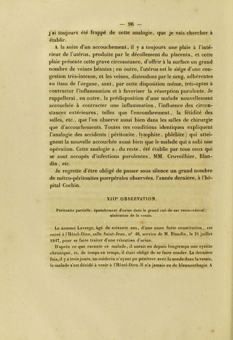 j ai toujours été frappé de cette analogie, que je vais chercher à établir. A la suite d’un accouchement, il y a toujours une plaie à l’inté- rieur de l’utérus, produite par le décollement du placenta, et cette plaie présente cette grave circonstance, d’offrir à la surface un grand nombre de veines béantes ; en outre, l’utérus est le siège d’une con- gestion très-intense, et les veines, distendues parle sang, adhérentes au tissu de l’organe, sont, par cette disposition même, très-aptes à contracter l’inflammation et à favoriser la résorption purulente. Je rappellerai, en outre, la prédisposition d’une malade nouvellement accouchée à contracter une inflammation, l’influence des circon- stances extérieures, telles que l’encombrement, la fétidité des salles, etc., que l’on observe aussi bien dans les salles de chirurgie que d’accouchements. Toutes ces conditions identiques expliquent l’analogie des accidents (péritonite, Ivmphite, phlébite) qui attei- gnent la nouvelle accouchée aussi bien que le malade qui a subi une opération. Cette analogie a, du reste, été établie par tous ceux qui se sont occupés d’infections purulentes, MM. Cruveilhier, Blan- din , etc. Je regrette d’être obligé de passer sous silence un grand nombre de métro-péritonites puerpérales observées, l’année dernière, à l’hô- pital Cochin. XIIIe OBSERVATION. Péritonite partielle; épanchement d’urine dans le grand cul-de-sac recto-vésical ; ulcération de la vessie. Le nommé Laverge, âgé de soixante ans, d’une assez forte constitution, est entré à l’Hôtel-Dieu, salle Saint-Jean, n° 46, service de M. Blandin, le 21 juillet 1847, pour se faire traiter d’une rétention d’urine. D’après ce que raconte ce malade, il aurait eu depuis longtemps une cystite chronique, et, de temps en temps, il était obligé de se faire sonder. La dernière fois, il y a trois jours, un médecin n’ayant pu pénétrer avec la sonde dans la vessie, le malade s’est décidé à venir à l’Hotel-Dieu. Il n’a jamais eu de blennorrhagie. A