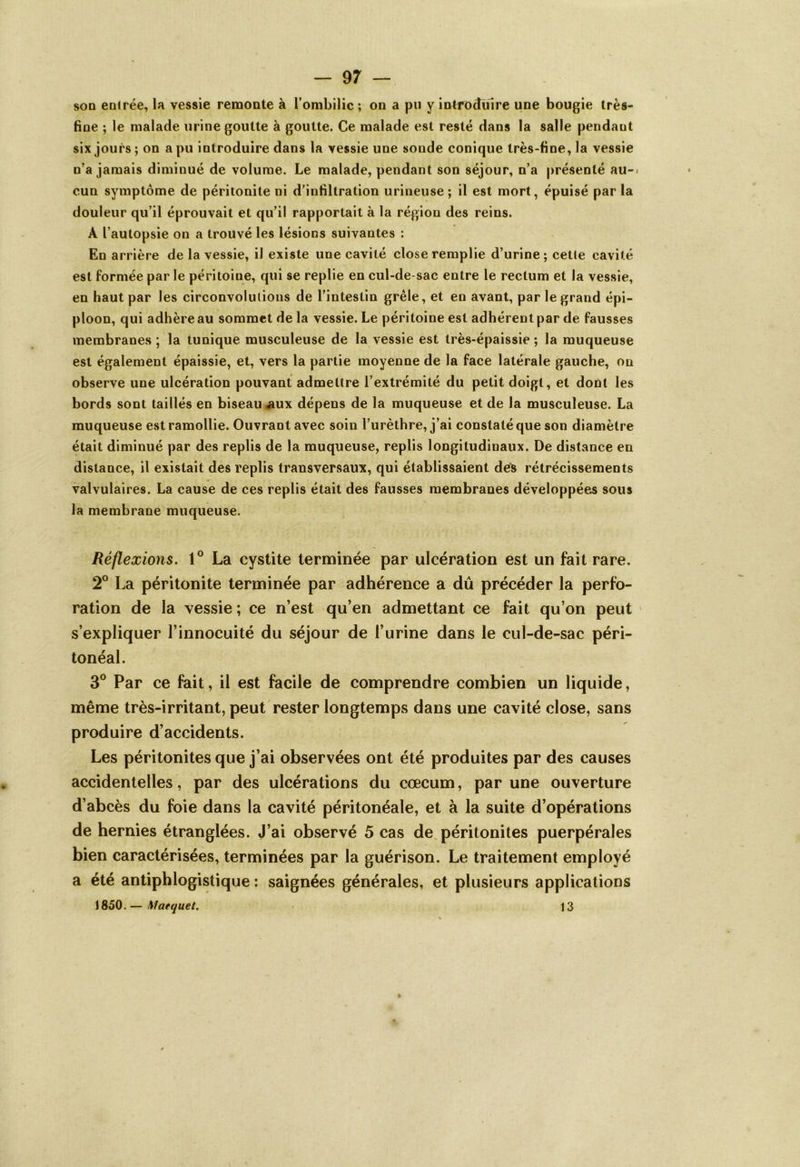 sod entrée, la vessie remonte à l’ombilic ; on a pu y introduire une bougie très- fine ; le malade urine goutte à goutte. Ce malade est resté dans la salle pendant six jours ; on a pu introduire dans la vessie une sonde conique très-fine, la vessie n’a jamais diminué de volume. Le malade, pendant son séjour, n’a présenté au-< cun symptôme de péritonite ni d'infiltration urineuse; il est mort, épuisé par la douleur qu’il éprouvait et qu’il rapportait à la région des reins. A l’autopsie on a trouvé les lésions suivantes : En arrière de la vessie, il existe une cavité close remplie d’urine; cetle cavité est formée par le péritoine, qui se replie en cul-de-sac entre le rectum et la vessie, en haut par les circonvolutions de l’intestin grêle, et en avant, par le grand épi- ploon, qui adhère au sommet de la vessie. Le péritoine est adhérent par de fausses membranes ; la tunique musculeuse de la vessie est très-épaissie ; la muqueuse est également épaissie, et, vers la partie moyenne de la face latérale gauche, on observe une ulcération pouvant admettre l’extrémité du petit doigt, et dont les bords sont taillés en biseau aux dépens de la muqueuse et de la musculeuse. La muqueuse est ramollie. Ouvrant avec soin l’urèthre, j’ai constaté que son diamètre était diminué par des replis de la muqueuse, replis longitudinaux. De distance en distance, il existait des replis transversaux, qui établissaient des rétrécissements valvulaires. La cause de ces replis était des fausses membranes développées sous la membrane muqueuse. Réflexions. 1° La cystite terminée par ulcération est un fait rare. 2° La péritonite terminée par adhérence a dû précéder la perfo- ration de la vessie ; ce n’est qu’en admettant ce fait qu’on peut s’expliquer l’innocuité du séjour de l’urine dans le cul-de-sac péri- tonéal. 3° Par ce fait, il est facile de comprendre combien un liquide, même très-irritant, peut rester longtemps dans une cavité close, sans produire d’accidents. Les péritonites que j’ai observées ont été produites par des causes accidentelles, par des ulcérations du cæcum, par une ouverture d’abcès du foie dans la cavité péritonéale, et à la suite d’opérations de hernies étranglées. J’ai observé 5 cas de péritonites puerpérales bien caractérisées, terminées par la guérison. Le traitement employé a été antiphlogistique : saignées générales, et plusieurs applications 1850.— Maequet. 13