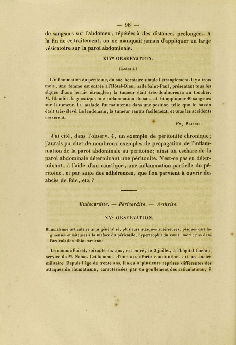 I — 98 — N de sangsues sur l’abdomen, répétées à des distances prolongées. A la fin de ce traitement, on ne manquait jamais d’appliquer un large vésicatoire sur la paroi abdominale. XIVe OBSERVATION. ( Extrait.) L’iuflammation du péritoine, du sac herniaire simule l’étranglement. Il y a trois mois, une femme est entrée àl’Hôtel-Dieu, salle Saint-Paul, présentant tous les signes d’une hernie étranglée ; la tumeur était très-douloureuse au toucher. M. Blandin diagnostiqua une inflammation du sac, et fit appliquer 40 sangsues sur la tumeur. La malade fut maintenue dans une position telle que le bassin était très-élevé. Le lendemain, la tumeur rentra facilement, et tous les accidents cessèrent. Vu, Blandin. J’ai cité, dans l’observ. 4, un exemple de péritonite chronique; j’aurais pu citer de nombreux exemples de propagation de l’inflam- mation de la paroi abdominale au péritoine ; ainsi un eschare de la paroi abdominale déterminant une péritonite. N’est-ce pas en déter- minant, à l’aide d’un caustique, une inflammation partielle du pé- ritoine , et par suite des adhérences, que l’on parvient à ouvrir des abcès de foie, etc, ? Endocardite. — Péricardite. — Arthrite. XV* OBSERVATION. Rhumatisme articulaire aigu généralisé, plusieurs attaques antérieures; plaques cartila- gineuses et laiteuses à la surface du péricarde, hypertrophie du cœur ; mort ; pus dans l’articulation tibio-tarsienne. i Le nommé Foiret, soixante-six ans, est entré, le 3 juillet, à l’hôpital Cochiu, service de M. Nouât. Cet homme, d’une assez forte constitution, est un aocien militaire. Depuis l’âge de trente ans, il a eu à plusieurs reprises différentes des attaques de rhumatisme, caractérisées par un gonflement des articulations ; il