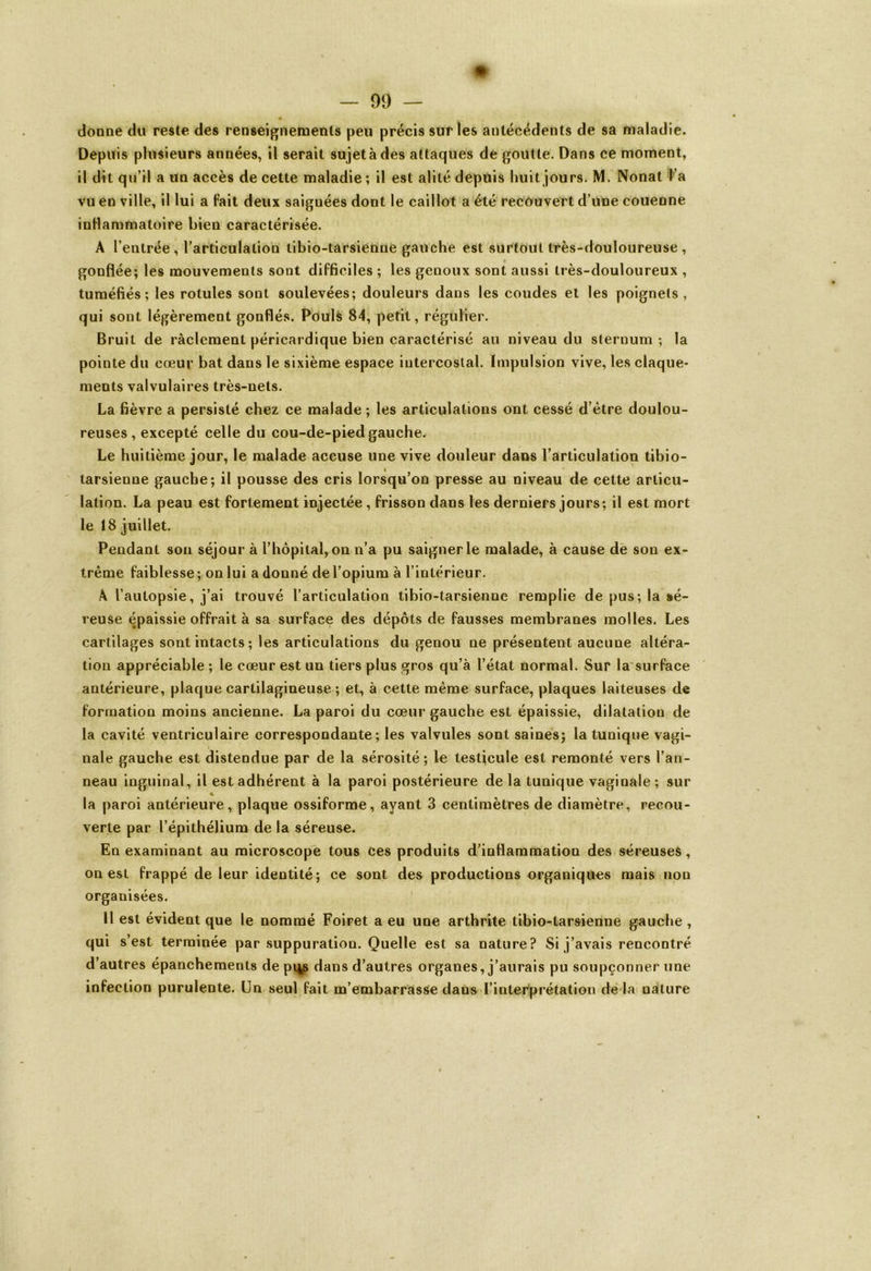 donne du reste des renseignements peu précis sur les antécédents de sa maladie. Depuis plusieurs années, il serait sujet à des attaques de goutte. Dans ce moment, il dit qu’il a un accès de cette maladie ; il est alité depuis huit jours. M. Nonat l’a vu en ville, il lui a fait deux saiguées dont le caillot a été recouvert d’une couenne inflammatoire bien caractérisée. A l’entrée, l’articulation tibio-tarsienue gauche est surtout très-douloureuse , gonflée; les mouvements sont difficiles ; les genoux sont aussi très-douloureux , tuméfiés; les rotules sont soulevées; douleurs dans les coudes et les poignets, qui sont légèrement gonflés. Pouls 84, petit, régulier. Bruit de ràclement péricardique bien caractérisé au niveau du sternum; la pointe du cœur bat dans le sixième espace intercostal. Impulsion vive, les claque- ments valvulaires très-nets. La fièvre a persisté chez ce malade ; les articulations ont cessé d’ètre doulou- reuses, excepté celle du cou-de-pied gauche. Le huitième jour, le malade accuse une vive douleur dans l’articulation tibio- tarsienue gauche; il pousse des cris lorsqu’on presse au niveau de cette articu- lation. La peau est fortement injectée, frisson dans les derniers jours; il est mort le 18 juillet. Pendant son séjour à l’hôpital, on n’a pu saigner le malade, à cause de son ex- trême faiblesse; on lui a donné de l’opium à l’intérieur. A l’autopsie, j’ai trouvé l’articulation tibio-tarsienne remplie de pus; la sé- reuse épaissie offrait à sa surface des dépôts de fausses membranes molles. Les cartilages sont intacts ; les articulations du genou ne présentent aucune altéra- tion appréciable ; le cœur est un tiers plus gros qu’à l’état normal. Sur la surface antérieure, plaque cartilagineuse ; et, à cette même surface, plaques laiteuses de formation moins ancienne. La paroi du cœur gauche est épaissie, dilatatiou de la cavité ventriculaire correspondante; les valvules sont saines; la tunique vagi- nale gauche est distendue par de la sérosité; le testjcule est remonté vers l’an- neau inguinal, il est adhérent à la paroi postérieure delà tunique vaginale; sur la paroi antérieure, plaque ossiforme, ayant 3 centimètres de diamètre, recou- verte par l’épithélium de la séreuse. En examinant au microscope tous ces produits d’inflammation des séreuses, on est frappé de leur identité; ce sont des productions organiques mais non organisées. Il est évident que le nommé Foiret a eu une arthrite tibio-tarsienne gauche, qui s’est terminée par suppuration. Quelle est sa nature? Si j’avais rencontré d’autres épanchements de p^s dans d’autres organes, j’aurais pu soupçonner une infection purulente. Un seul fait m’embarrasse dans l’interprétation de là nature