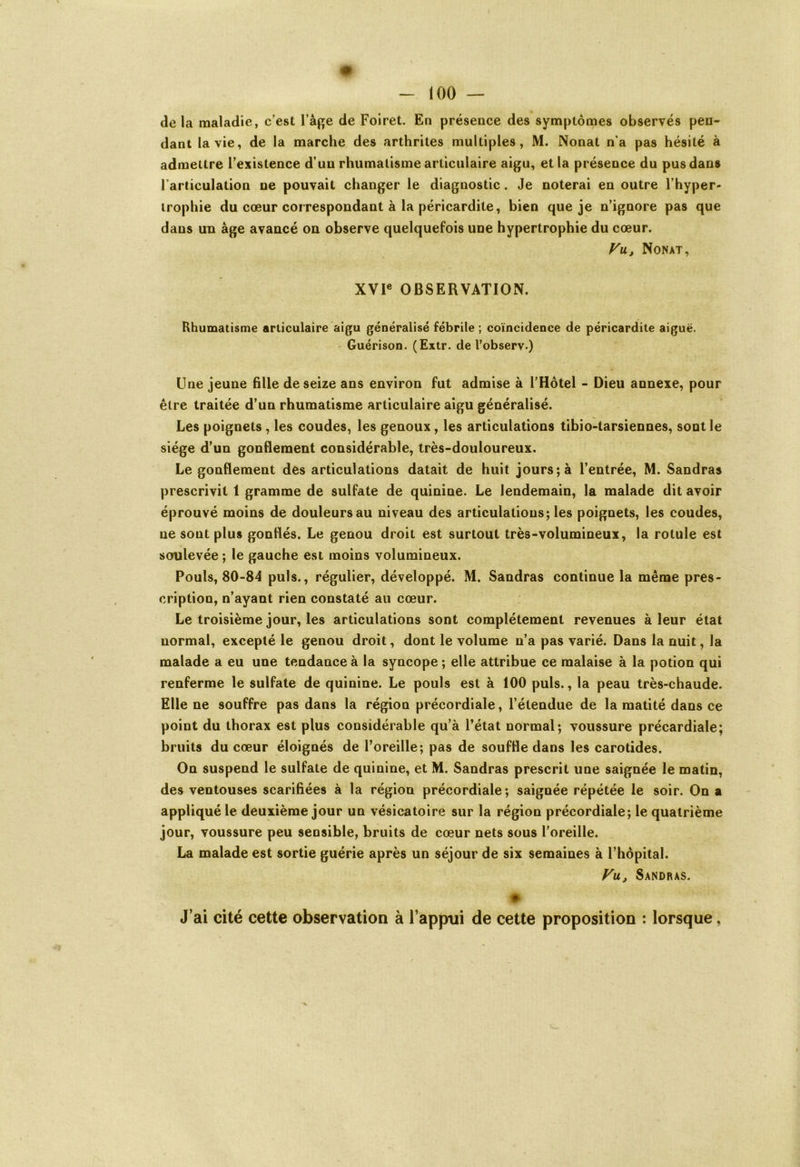 delà maladie, c’est l’àge de Foiret. En présence des symptômes observés pen- dant la vie, de la marche des arthrites multiples, M. Nonat n'a pas hésité à admettre l’existence d’un rhumatisme articulaire aigu, et la présence du pus dans l'articulation ne pouvait changer le diagnostic. Je noterai en outre l’hyper- trophie du cœur correspondant à la péricardite, bien que je n’ignore pas que dans un âge avancé on observe quelquefois une hypertrophie du cœur. Vu, Nonat, XVIe OBSERVATION. Rhumatisme articulaire aigu généralisé fébrile; coïncidence de péricardite aiguë. Guérison. (Extr. de l’observ.) Une jeune fille de seize ans environ fut admise à l’Hôtel - Dieu annexe, pour être traitée d’un rhumatisme articulaire aigu généralisé. Les poignets , les coudes, les genoux, les articulations tibio-tarsiennes, sont le siège d’un gonflement considérable, très-douloureux. Le gonflement des articulations datait de huit jours; à l’entrée, M. Sandras prescrivit 1 gramme de sulfate de quinine. Le lendemain, la malade dit avoir éprouvé moins de douleurs au niveau des articulations; les poignets, les coudes, ne sont plus gonflés. Le genou droit est surtout très-volumineux, la rotule est soulevée ; le gauche est moins volumineux. Pouls, 80-84 puis., régulier, développé. M. Sandras continue la même pres- cription, n’ayant rien constaté au cœur. Le troisième jour, les articulations sont complètement revenues à leur état normal, excepté le genou droit, dont le volume n’a pas varié. Dans la nuit, la malade a eu une tendance à la syncope ; elle attribue ce malaise à la potion qui renferme le sulfate de quinine. Le pouls est à 100 puis., la peau très-chaude. Elle ne souffre pas dans la région précordiale, l’étendue de la matité dans ce point du thorax est plus considérable qu’à l’état normal; voussure précardiale; bruits du cœur éloignés de l’oreille; pas de souffle dans les carotides. On suspend le sulfate de quinine, et M. Sandras prescrit une saignée le matin, des ventouses scarifiées à la région précordiale; saignée répétée le soir. On a appliqué le deuxième jour un vésicatoire sur la région précordiale; le quatrième jour, voussure peu sensible, bruits de cœur nets sous l’oreille. La malade est sortie guérie après un séjour de six semaines à l’hôpital. Vu, Sandras. J’ai cité cette observation à l’appui de cette proposition : lorsque,