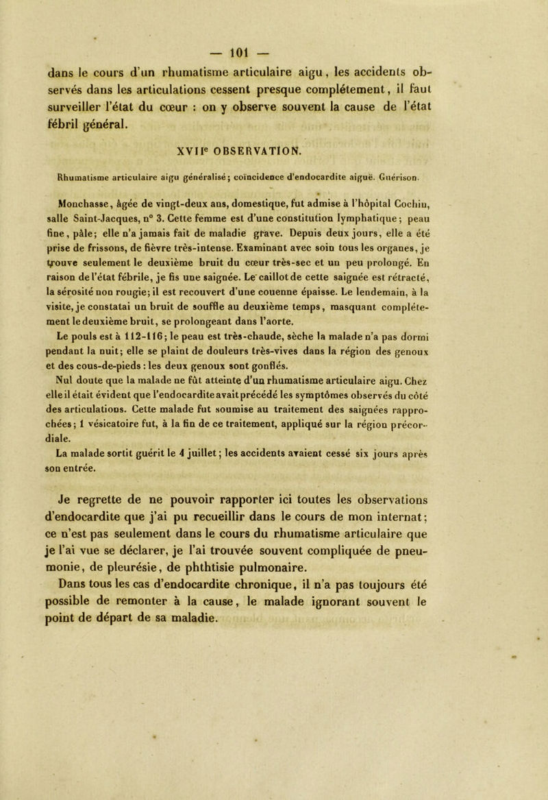 dans le cours d’un rhumatisme articulaire aigu, les accidents ob- servés dans les articulations cessent presque complètement, il faut surveiller l’état du cœur : on y observe souvent la cause de l’état fébril général. XVIIe OBSERVATION. Rhumatisme articulaire aigu généralisé; coïncidence d’endocardite aiguë. Guérison. • i Monchasse, âgée de vingt-deux ans, domestique, fut admise à l’hôpital Cochiu, salle Saint-Jacques, n° 3. Cette femme est d’une constitution lymphatique ; peau fine, pâle; elle n’a jamais fait de maladie grave. Depuis deüx jours, elle a été prise de frissons, de fièvre très-intense. Examinant avec soin tous les organes, je trouve seulement le deuxième bruit du cœur très-sec et un peu prolongé. En raison de l’état fébrile, je fis une saignée. Le caillot de cette saignée est rétracté, la sérosité non rougie;il est recouvert d’une couenne épaisse. Le lendemain, à la visite, je constatai un bruit de souffle au deuxième temps, masquant complète- ment le deuxième bruit, se prolongeant dans l’aorte. Le pouls est à 112-116; le peau est très-chaude, sèche la malade n’a pas dormi pendant la nuit; elle se plaint de douleurs très-vives dans la région des genoux et des cous-de-pieds : les deux genoux sont gonflés. Nul doute que la malade ne fût atteinte d’un rhumatisme articulaire aigu. Chez elle il était évident que l’endocardite avait précédé les symptômes observés du côté des articulations. Cette malade fut soumise au traitement des saignées rappro- chées; 1 vésicatoire fut, à la fin de ce traitement, appliqué sur la région précor- diale. La malade sortit guérit le 4 juillet; les accidents avaient cessé six jours après son entrée. Je regrette de ne pouvoir rapporter ici toutes les observations d’endocardite que j’ai pu recueillir dans le cours de mon internat ; ce n’est pas seulement dans le cours du rhumatisme articulaire que je Y ai vue se déclarer, je l’ai trouvée souvent compliquée de pneu- monie, de pleurésie, de phthtisie pulmonaire. Dans tous les cas d’endocardite chronique, il n’a pas toujours été possible de remonter à la cause, le malade ignorant souvent le point de départ de sa maladie.