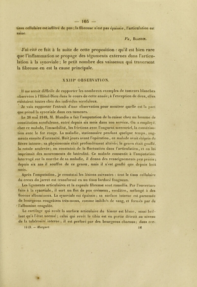 tissu cellulaire est infiltré de pus ; la fibreuse n’est pas épaissie, l’articulation est saine. Vu, Blandin. J’ai cité ce fait à la suite de cette proposition : qu’il est bien rare que l’inflammation se propage des téguments externes dans l’articu- lation à la synoviale ; le petit nombre des vaisseaux qui traversent la fibreuse en est la cause principale. XXIIIe OBSERVATION. Il me serait difficile de rapporter les nombreux exemples de tumeurs blanches observées à PHôlel-Dieu dans le cours de celte année; à l’exception de deux, elies existaient toutes chez des individus scrofuleux. Je vais rapporter l’extrait d’une observation pour montrer quelle est la part que prend la synoviale dans ces tumeurs. Le 26 mai 1848, M. Blandin a fait l’amputation de la cuisse chez un homme de constitution scrofuleuse, entré depuis six mois dans son service. On a employé, chez ce malade, l’immobilité, les frictions avec l’onguent mercuriel, la cautérisa- tion avec le fer rouge. La maladie, stationnaire pendant quelque temps, aug- menta ensuite d’intensité. Huit jours avant l’opération , ce malade avait étépris de fièvre intense; sa physionomie était profondément altérée; le genou était goutté, la rotule soulevée; on constatait de la fluctuation dans l’articulation, et on lui imprimait des mouvements de latéralité. Ce malade consentit à l’amputation. Interrogé sur la marche de sa maladie, il donna des renseignements peu précis ; depuis six ans il souffre de ce genou, mais il n’est gonflé que depuis huit mois. Après l’amputation, je constatai les lésions suivantes : tout le tissu cellulaire du creux du jarret est transformé en un tissu lardacé fougueux. Les ligaments articulaires et la capsule fibreuse sont ramollis. Par l’ouverture faite à la synoviale, il sort un flot de pus crémeux, verdâtre, mélangé à des flocons albumineux. La synoviale est épaissie ; sa surface interne est parsemée de bourgeons rougeâtres très-mous, comme imbibés de sang, et formés par de t l’albumine coagulée. Le cartilage qui revêt la surface articulaire du fémur est blanc, aussi bril- lant qu’à l’état normal ; celui qui revêt le tibia est eu partie détruit au niveau de la tubérosité interne; il est perforé par des bourgeons charnus; dans ccr- ! 819. — Macquet. 14