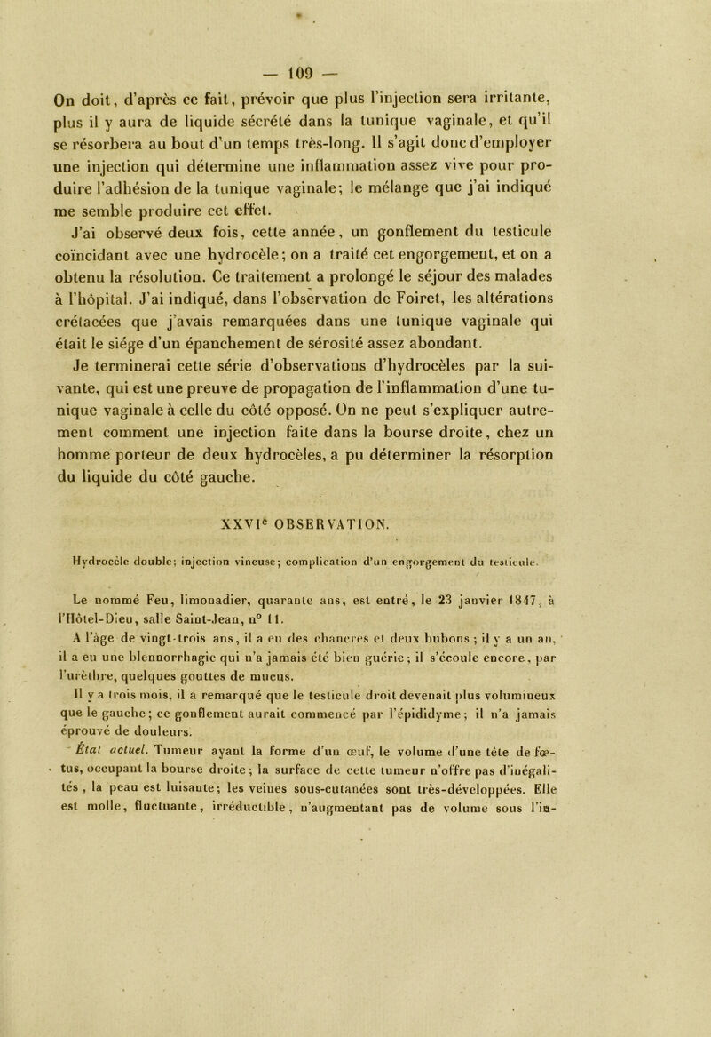 On doit, d’après ce fait, prévoir que plus l’injection sera irritante, plus il y aura de liquide sécrété dans la tunique vaginale, et qu’il se résorbera au bout d’un temps très-long. 11 s’agit donc d’employer une injection qui détermine une inflammation assez vive pour pro- duire l’adhésion de la tunique vaginale; le mélange que j’ai indiqué me semble produire cet effet. J’ai observé deux fois, cette année, un gonflement du testicule coïncidant avec une hydrocèle ; on a traité cet engorgement, et on a obtenu la résolution. Ce traitement a prolongé le séjour des malades à l’hôpital. J’ai indiqué, dans l’observation de Foiret, les altérations crélacées que j’avais remarquées dans une tunique vaginale qui était le siège d’un épanchement de sérosité assez abondant. Je terminerai cette série d’observations d’hydrocèles par la sui- vante, qui est une preuve de propagation de l’inflammation d’une tu- nique vaginale à celle du côté opposé. On ne peut s’expliquer autre- ment comment une injection faite dans la bourse droite, chez un homme porteur de deux hydrocèles, a pu déterminer la résorption du liquide du côté gauche. XXVIe OBSERVATION. Hydrocèle double; injection vineuse; complication d’un engorgement du testicule. Le nommé Feu, limonadier, quarante ans, est entré, le 23 janvier 1847, à l’Hôtel-Dieu, salle Saint-Jean, n° II. A l’àge de vingt-trois ans, il a eu des chancres et deux bubons ; il y a un an, il a eu une blennorrhagie qui n’a jamais été bien guérie; il s’écoule encore, par l’urèthre, quelques gouttes de mucus. Il y a trois mois, il a remarqué que le testicule droit devenait plus volumineux que le gauche; ce gonflement aurait commencé par l’épididyme; il n’a jamais éprouvé de douleurs. État actuel. Tumeur ayant la forme d’un œuf, le volume d’une tète de f’op- • tus, occupant la bourse droite; la surface de cette tumeur n’offre pas d’inégali- tés , la peau est luisante; les veines sous-cutanées sont Irès-développées. Elle est molle, fluctuante, irréductible, n’augmentant pas de volume sous l’in-