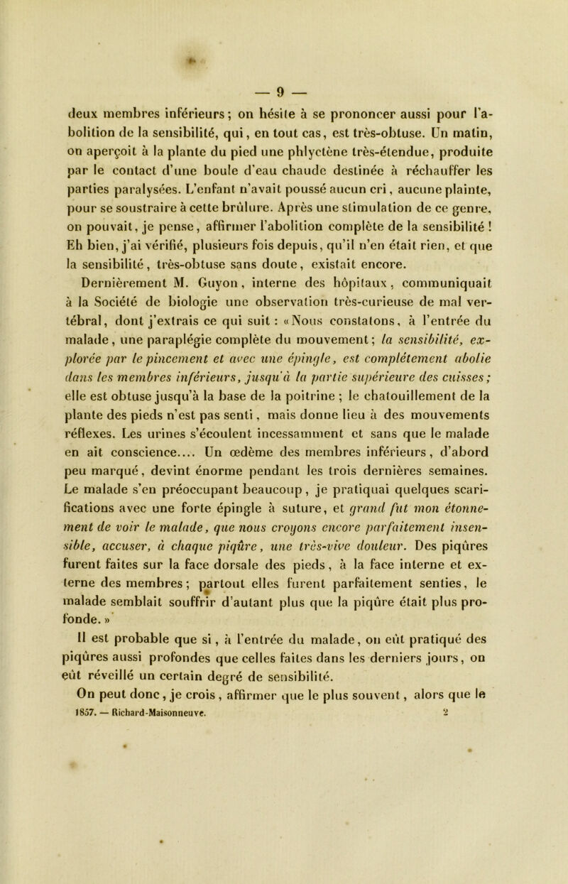 deux membres inférieurs; on hésite à se prononcer aussi pour l’a- bolition de la sensibilité, qui, en tout cas, est très-obtuse. Un matin, on aperçoit à la plante du pied une phlyctène très-étendue, produite par le contact d’une boule d’eau chaude destinée à réchauffer les parties paralysées. L’enfant n’avait poussé aucun cri, aucune plainte, pour se soustraire à cette brûlure. Après une stimulation de ce genre, on pouvait, je pense, affirmer l’abolition complète de la sensibilité ! Eh bien, j’ai vérifié, plusieurs fois depuis, qu’il n’en était rien, et que la sensibilité, très-obtuse sans doute, existait encore. Dernièrement M. Guyon, interne des hôpitaux, communiquait à la Société de biologie une observation très-curieuse de mal ver- tébral, dont j’extrais ce qui suit : «Nous constatons, à l’entrée du malade, une paraplégie complète du mouvement; la sensibilité, ex- plorée par le pincement et avec une épingle, est complètement abolie dans les membres inférieurs, jusqu'à la partie supérieure des cuisses ; elle est obtuse jusqu’à la base de la poitrine ; le chatouillement de la plante des pieds n’est pas senti, mais donne lieu à des mouvements réflexes. Les urines s’écoulent incessamment et sans que le malade en ait conscience.... Un œdème des membres inférieurs, d’abord peu marqué, devint énorme pendant les trois dernières semaines. Le malade s’en préoccupant beaucoup, je pratiquai quelques scari- fications avec une forte épingle à suture, et grand fut mon étonne- ment de voir le malade, que nous croyons encore parfaitement insen- sible, accuser, à chaque piqûre, une très-vive douleur. Des piqûres furent faites sur la face dorsale des pieds, à la face interne et ex- terne des membres ; partout elles furent parfaitement senties, le malade semblait souffrir d’autant plus que la piqûre était plus pro- fonde. » II est probable que si, à l’entrée du malade, on eût pratiqué des piqûres aussi profondes que celles faites dans les derniers jours, on çùt réveillé un certain degré de sensibilité. On peut donc, je crois , affirmer que le plus souvent, alors que le 1857. — Richard-Maisonneuve. 2