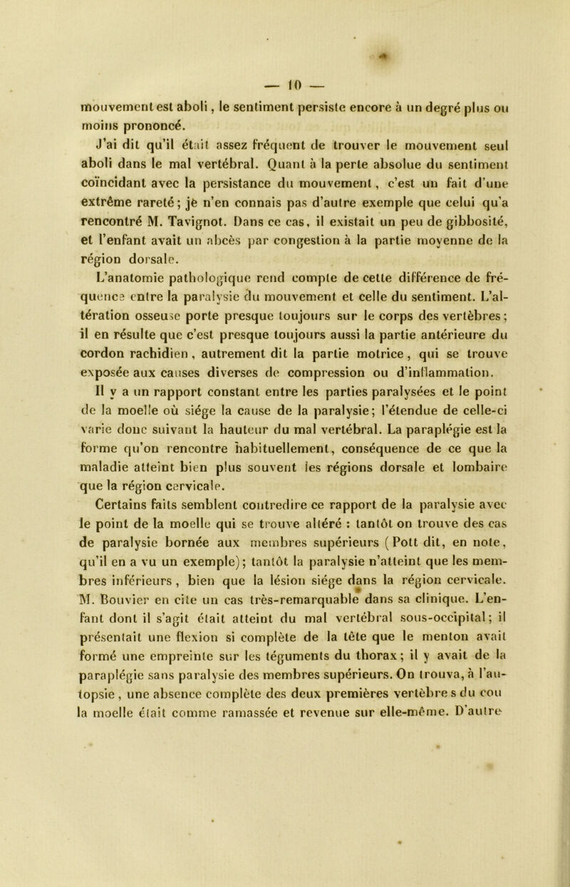 mouvement est aboli, le sentiment persiste encore à un degré plus ou moins prononcé. J’ai dit qu’il était assez fréquent de trouver le mouvement seul aboli dans le mal vertébral. Quant à la perte absolue du sentiment coïncidant avec la persistance du mouvement, c’est un fait d une extrême rareté; jè n’en connais pas d’autre exemple que celui qu’a rencontré M. Tavignot. Dans ce cas, il existait un peu de gibbosité, et l’enfant avait un abcès par congestion à la partie moyenne de la région dorsale. L’anatomie pathologique rend compte de cette différence de fré- quence entre la paralysie du mouvement et celle du sentiment. L’al- tération osseuse porte presque toujours sur le corps des vertèbres ; il en résulte que c’est presque toujours aussi la partie antérieure du cordon rachidien , autrement dit la partie motrice, qui se trouve exposée aux causes diverses de compression ou d’inflammation. Il y a un rapport constant entre les parties paralysées et le point de la moelle où siège la cause de la paralysie; l’étendue de celle-ci varie donc suivant la hauteur du mal vertébral. La paraplégie est la forme qu’on rencontre habituellement, conséquence de ce que la maladie atteint bien plus souvent les régions dorsale et lombaire que la région cervicale. Certains faits semblent contredire ce rapport de la paralysie avec le point de la moelle qui se trouve altéré : tantôt on trouve des cas de paralysie bornée aux membres supérieurs (Pottdit, en note, qu’il en a vu un exemple); tantôt la paralysie n’atteint que les mem- bres inférieurs , bien que la lésion siège dans la région cervicale. M. Bouvier en cite un cas très-remarquable dans sa clinique. L’en- fant dont il s’agit était atteint du mal vertébral sous-occipital; il présentait une flexion si complète de la tête que le menton avait formé une empreinte sur les téguments du thorax; il y avait de la paraplégie sans paralysie des membres supérieurs. On trouva, à l’au- topsie , une absence complète des deux premières vertèbres du cou la moelle était comme ramassée et revenue sur elle-même. D’autre