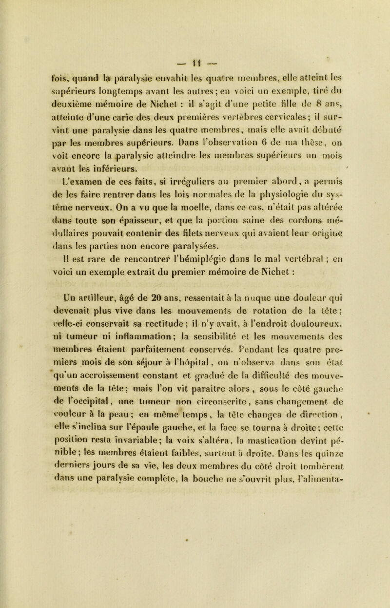 lois, quand la paralysie envahit les quatre membres, elle atteint les supérieurs longtemps avant les autres; en voici un exemple, tiré du deuxième mémoire de Nichet : il s’agit d’une petite fille de 8 ans, atteinte d’une carie des deux premières vertèbres cervicales; il sur- vint une paralysie dans les quatre membres, mais elle avait débuté par les membres supérieurs. Dans l’observation 6 de ma thèse, on voit encore la paralysie atteindre les membres supérieurs un mois avant les inférieurs. L’examen de ces faits, si irréguliers au premier abord, a permis de les faire rentrer dans les lois normales de la physiologie du sys- tème nerveux. On a vu que la moelle, dans ce cas, n’était pas altérée dans toute son épaisseur, et que la portion saine des cordons mé- dullaires pouvait contenir des filets nerveux qui avaient leur origine dans les parties non encore paralysées. tl est rare de rencontrer l’hémiplégie dans le mal vertébral ; en voici un exemple extrait du premier mémoire de Nichet : Un artilleur, âgé de 20 ans, ressentait à la nuque une douleur qui devenait plus vive dans les mouvements de rotation de la tête ; celle-ci conservait sa rectitude; il n’y avait, à l’endroit douloureux, ni tumeur ni inflammation; la sensibilité et les mouvements des membres étaient parfaitement conservés. Pendant les quatre pre- miers mois de son séjour à l'hôpital, on n’observa dans son état qu’un accroissement constant et gradué de la difficulté des mouve- ments de la tête; mais l’on vit paraître alors, sous le côté gauche de l’occipital, une tumeur non circonscrite, sans changement de couleur à la peau; en même temps, la tête changea de direction, elle s’inclina sur l’épaule gauche, et la face se tourna à droite; cet le position resta invariable; la voix s'altéra, la mastication devint pé- nible; les membres étaient faibles, surtout à droite. Dans les quinze derniers jours de sa vie, les deux membres du côté droit tombèrent dans une paralysie complète, la bouche ne s’ouvrit plus, l’alimenta-