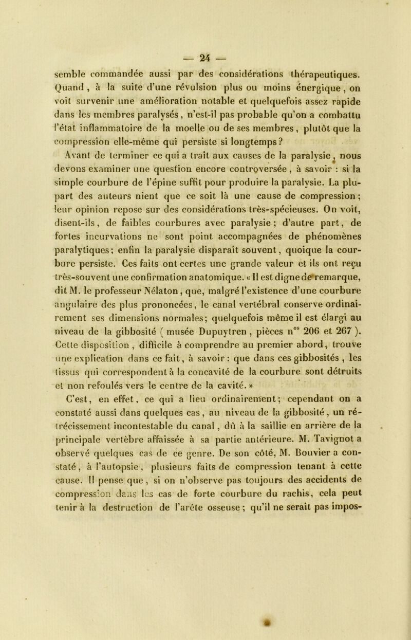 semble commandée aussi par des considérations thérapeutiques. Quand , à la suite d’une révulsion plus ou moins énergique , on voit survenir une amélioration notable et quelquefois assez rapide dans les membres paralysés, n’est-il pas probable qu’on a combattu l’état inflammatoire de la moelle ou de ses membres, plutôt que la compression elle-même qui persiste si longtemps? e. nous devons examiner une question encore controversée , à savoir : si la simple courbure de l’épine suffit pour produire la paralysie. La plu- part des auteurs nient que ce soit là une cause de compression ; leur opinion repose sur des considérations très-spécieuses. On voit, disent-ils, de faibles courbures avec paralysie; d’autre part, de fortes incurvations ne sont point accompagnées de phénomènes paralytiques; enfin la paralysie disparaît souvent, quoique la cour- bure persiste. Ces faits ont certes une grande valeur et ils ont reçu très-souvent une confirmation anatomique. « Il est digne de remarque, dit M. le professeur Nélaton, que, malgré l’existence d’une courbure angulaire des plus prononcées, le canal vertébral conserve ordinai- rement ses dimensions normales; quelquefois même il est élargi au niveau de la gibbosité ( musée Dupuyiren , pièces nos 206 et 267 ). Cette disposition , difficile à comprendre au premier abord, trouve une explication dans ce fait, à savoir : que dans ces gibbosités , les tissus qui correspondent à la concavité de la courbure sont détruits et non refoulés vers le centre de la cavité. » C’est, en effet, ce qui a lieu ordinairement; cependant on a constaté aussi dans quelques cas, au niveau de la gibbosité, un ré- trécissement incontestable du canal, dû à la saillie en arrière de la principale vertèbre affaissée à sa partie antérieure. M. Tavignot a staté, à l’autopsie, plusieurs faits de compression tenant à cette cause. I! pense que , si on n’observe pas toujours des accidents de compression dans les cas de forte courbure du rachis, cela peut tenir à la destruction de l’arête osseuse ; qu’il ne serait pas impos- Âvant de terminer ce qui a trait aux causes de la paralysi