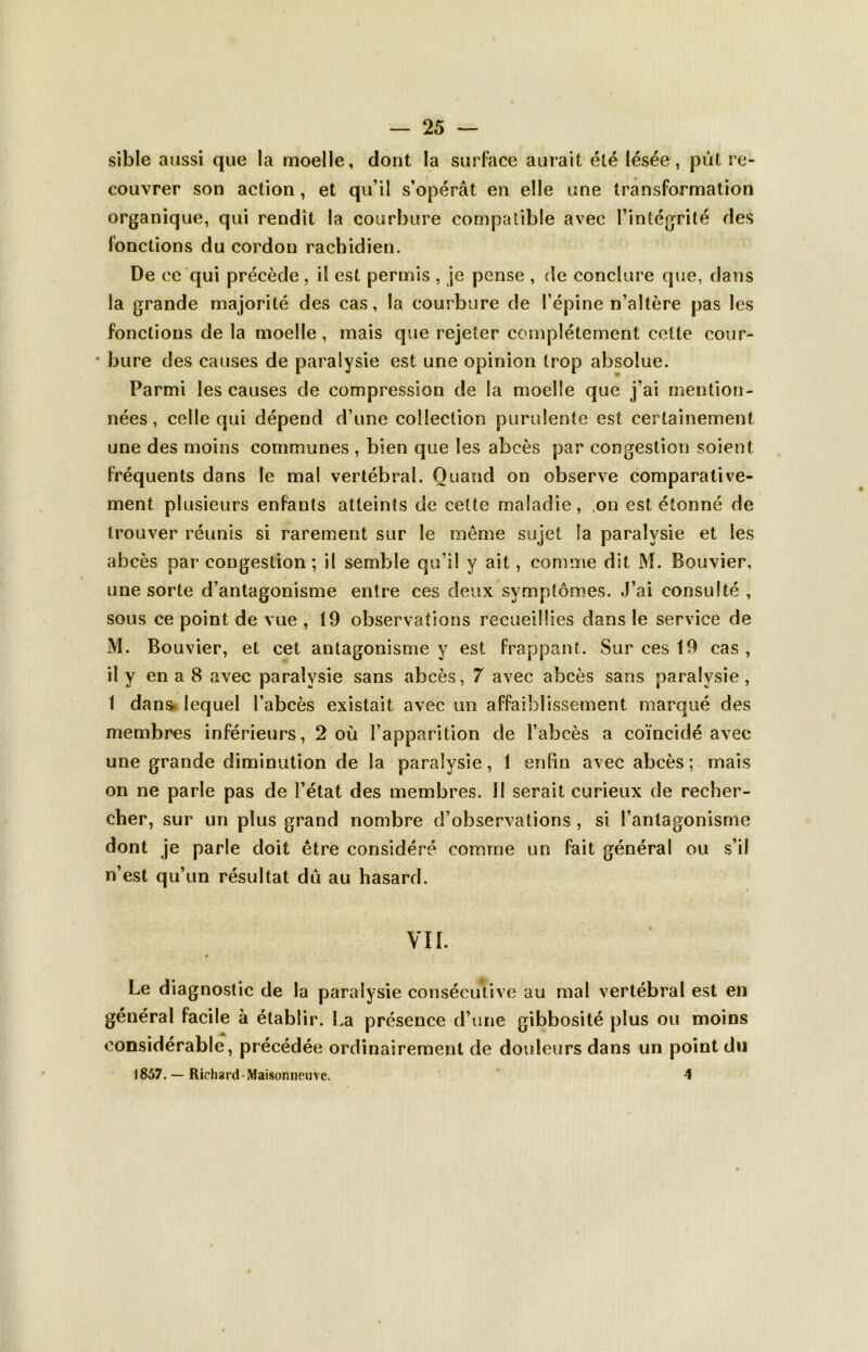 sible aussi que la moelle, dont la surface aurait été lésée, put re- couvrer son action, et qu’il s’opérât en elle une transformation organique, qui rendit la courbure compatible avec l’intégrité des fonctions du cordon rachidien. De ce qui précède, il est permis , je pense , de conclure que, dans la grande majorité des cas, la courbure cîe l’épine n’altère pas les fonctions de la moelle, mais que rejeter complètement cette cour- • bure des causes de paralysie est une opinion trop absolue. Parmi les causes de compression de la moelle que j’ai mention- nées , celle qui dépend d’une collection purulente est certainement une des moins communes , bien que les abcès par congestion soient fréquents dans le mal vertébral. Quand on observe comparative- ment plusieurs enfants atteints de cette maladie , on est étonné de trouver réunis si rarement sur le môme sujet la paralysie et les abcès par congestion ; il semble qu’il y ait, comme dit M. Bouvier, une sorte d’antagonisme entre ces deux symptômes. J’ai consulté , sous ce point de vue , 19 observations recueillies dans le service de M. Bouvier, et cet antagonisme y est frappant. Sur ces 19 cas , il y en a 8 avec paralysie sans abcès, 7 avec abcès sans paralysie, 1 dans. lequel l’abcès existait avec un affaiblissement marqué des membres inférieurs, 2 où l’apparition de l’abcès a coïncidé avec une grande diminution de la paralysie, 1 enfin avec abcès ; mais on ne parle pas de l’état des membres. Il serait curieux de recher- cher, sur un plus grand nombre d’observations, si l’antagonisme dont je parle doit être considéré comme un fait général ou s’il n’est qu’un résultat dû au hasard. « VII. Le diagnostic de la paralysie consécutive au mal vertébral est en général facile à établir. La présence d’une gibbosité plus ou moins considérable, précédée ordinairement de douleurs dans un point du 1857. — Richard-Maisonneuve. 4