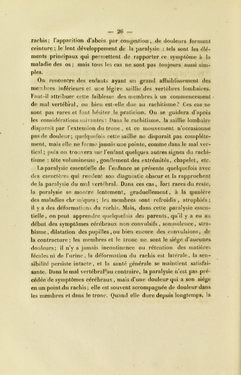 rachis; l’apparition d’abcès par congestion, de douleurs formant ceinture ; le lent développement de la paralysie : tels sont les élé- ments principaux qui permettent de rapporter ce symptôme à la maladie des os; mais tous les cas ne sont pas toujours aussi sim- ples. On rencontre des enfants ayant un grand affaiblissement des membres inférieurs et une légère saillie des vertèbres lombaires. Faut-il attribuer celle faiblesse des membres à un commencement de mal vertébral, ou bien est-elle due au rachitisme? Ces cas ne sont pas rares et font hésiter le praticien. On se guidera d’après les considérations suivantes : Dans le rachitisme, la saillie lombaire disparaît par F extension du tronc , et ce mouvement n’occasiomie pas de douleur; quelquefois cette saillie ne disparaît pas complète- ment, mais elle ne forme jamais une pointe, comme dans le ma! ver- tical ; puis on trouvera sur l’enfant quelques autres signes du rachi- tisme : tête volumineuse , gonflement des extrémités, chapelet, etc. ha paralysie essentielle de l’enfance se présente quelquefois avec des caractères qui rendent son diagnostic obscur et la rapprochent de la paralysie du mal vertébral. Dans ces cas, fort rares du reste, la paralysie se montre lentement, graduellement, à la manière des maladies chr uniques ; les membres sont refroidis , atrophiés; il y a des déformations du rachis. Mais, dans cette paralysie essen- tielle, on peut apprendre quelquefois des parents, qu’il y a eu au début des symptômes cérébraux non convulsifs, somnolence, stra- bisme, dilatation des pupilles , ou bien encore des convulsions, de la contracture; les membres et le tronc ne sont le siège d’aucunes douleurs; il n’y a jamais incontinence ou rétention des matières fécales ni de burine, la déformation cîu rachis est latérale, la sen- sibilité persiste intacte, et la santé générale se maintient satisfai- sante. Dans le mal vertébral au contraire, la paralysie n’est pas pré- cédée de symptômes cérébraux, mais d’une douleur qui a son siège en un point du rachis; elle est souvent accompagnée de douleur dans les membres et dans le tronc. Quand elle dure depuis longtemps, îa