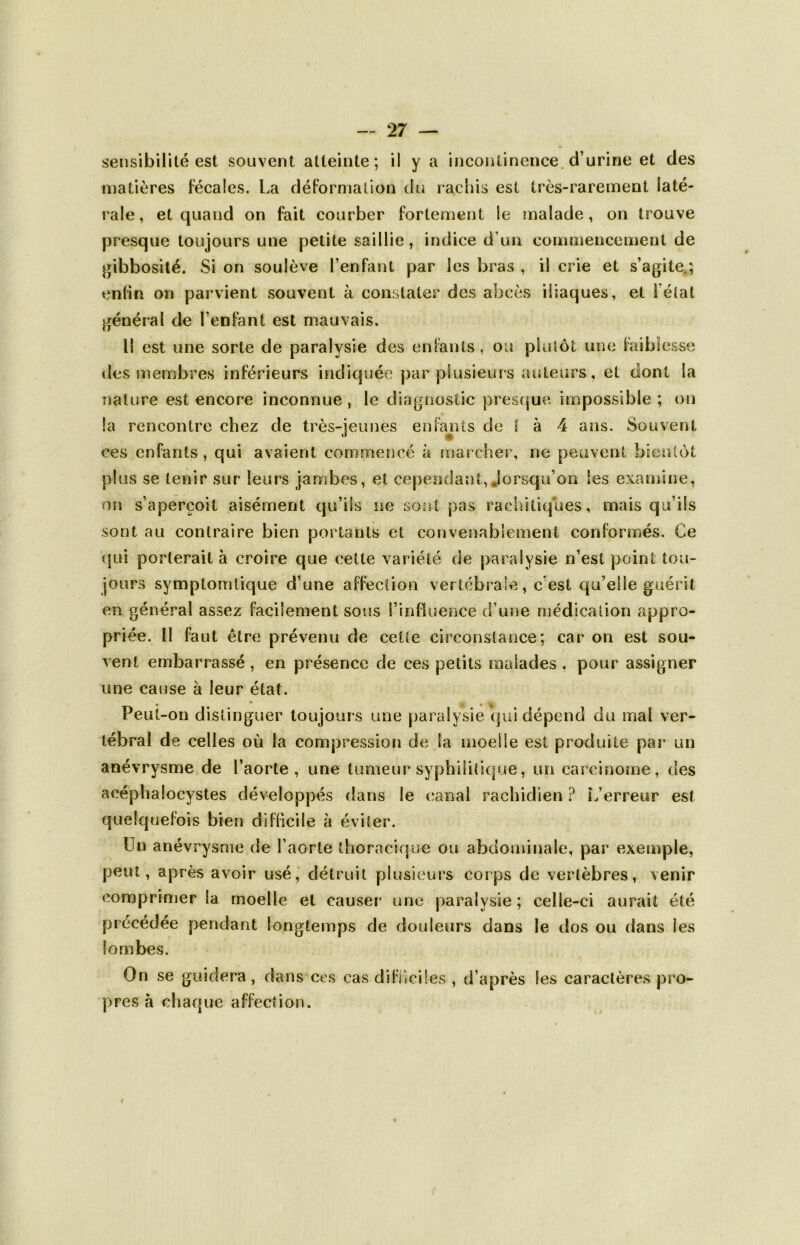 sensibilité est souvent atteinte; il y a incontinence, d’urine et des matières fécales. La déformation du rachis est très-rarement laté- rale, et quand on fait courber fortement le malade, on trouve presque toujours une petite saillie, indice d’un commencement de gibbosité. Si on soulève l’enfant par les bras , il crie et s’agite.; enfin on parvient souvent à constater des abcès iliaques, et l'état général de l’enfant est mauvais. il est une sorte de paralysie des enfants , ou plutôt une faiblesse des membres inférieurs indiquée par plusieurs auteurs, et dont la nature est encore inconnue , le diagnostic presque, impossible ; on la rencontre chez de très-jeunes enfants de l à 4 ans. Souvent ces enfants, qui avaient commencé à marcher, ne peuvent bientôt plus se tenir sur leurs jambes, et cependant,«lorsqu’on les examine, on s’aperçoit aisément qu’ils ne sont pas rachitiques, mais qu’ils sont au contraire bien portants et convenablement conformés. Ce qui porterait à croire que cette variété de paralysie n’esl point tou- jours symptomtique d’une affection vertébrale, c’est qu’elle guérit en général assez facilement sous l’influence d’une médication appro- priée. Il faut être prévenu de ceüe circonstance; car on est sou- vent embarrassé , en présence de ces petits malades . pour assigner une cause à leur état. Peut-on distinguer toujours une paralysie qui dépend du mal ver- tébral de celles où la compression de la moelle est produite par un anévrysme de l’aorte, une tumeur syphilitique, un carcinome, des acéphalocystes développés dans le canal rachidien ? L’erreur est quelquefois bien difficile à éviter. Un anévrysme de l’aorte thoracique ou abdominale, par exemple, peut, après avoir usé, détruit plusieurs corps de vertèbres, venir comprimer la moelle et causer une paralysie ; celle-ci aurait été précédée pendant longtemps de douleurs dans le dos ou dans les lombes. On se guidera , dans ces cas difficiles , d’après les caractères pro- pres à chaque affection. i