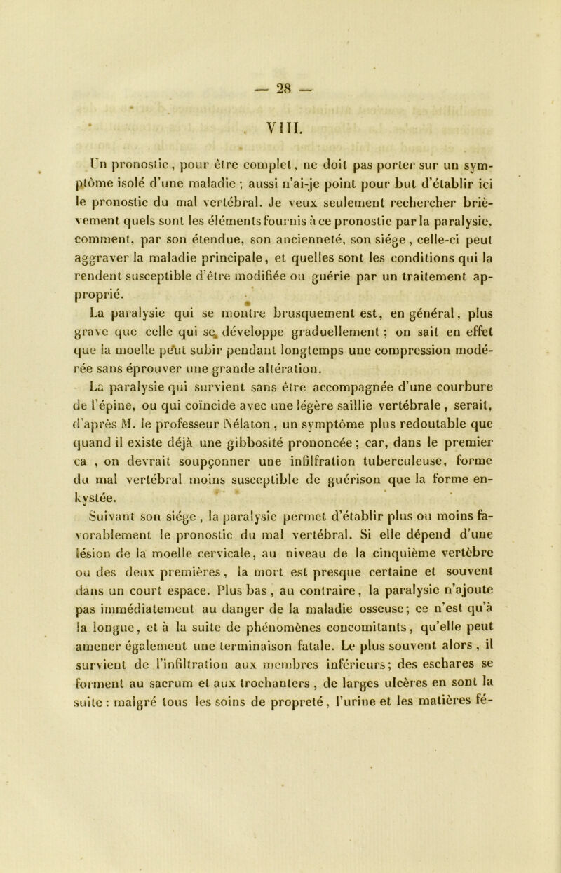 VIII. Un pronostic, pour être complet, ne doit pas porter sur un sym- ptôme isolé d’une maladie ; aussi n’ai-je point pour but d’établir ici le pronostic du mal vertébral. Je veux seulement rechercher briè- vement quels sont les éléments fournis à ce pronostic parla paralysie, comment, par son étendue, son ancienneté, son siège, celle-ci peut aggraver la maladie principale , et quelles sont les conditions qui la rendent susceptible d’être modifiée ou guérie par un traitement ap- proprié. La paralysie qui se montre brusquement est, en général, plus grave que celle qui se. développe graduellement ; on sait en effet que la moelle peut subir pendant longtemps une compression modé- rée sans éprouver une grande altération. La paralysie qui survient sans être accompagnée d’une courbure de l’épine, ou qui coïncide avec une légère saillie vertébrale , serait, d’après M. le professeur Néiaton , un symptôme plus redoutable que quand il existe déjà une gibbosité prononcée; car, dans le premier ca , on devrait soupçonner une infilfration tuberculeuse, forme du mal vertébral moins susceptible de guérison que la forme en- kystée. Suivant son siège , la paralysie permet d’établir plus ou moins fa- vorablement le pronostic du mal vertébral. Si elle dépend d’une lésion de la moelle cervicale, au niveau de la cinquième vertèbre ou des deux premières, la mort est presque certaine et souvent dans un court espace. Plus bas , au contraire, la paralysie n’ajoute pas immédiatement au danger de la maladie osseuse; ce n’est qu’à Sa longue, et à la suite de phénomènes concomitants, qu’elle peut amener également une terminaison fatale. Le plus souvent alors , il survient de l’infiltration aux membres inférieurs; des eschares se forment au sacrum et aux trochanters , de larges ulcères en sont la suite : malgré tous les soins de propreté, l’urine et les matières fé-