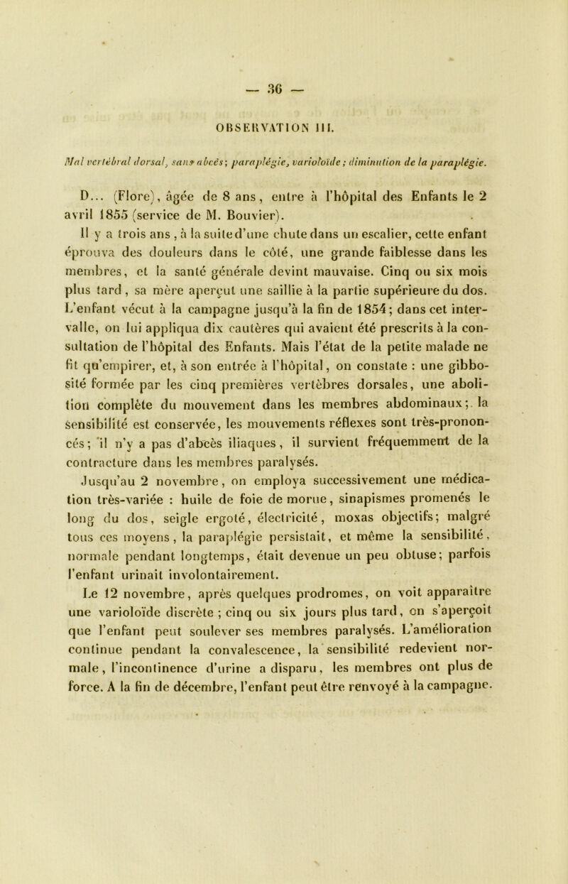 OBSERVATION III. DI ni vertébral dorsal > san9 abcès’, paraplégie> varioloïde ; diminution de la paraplégie. D... (Flore), âgée de 8 ans, entre à l’hôpital des Enfants le 2 avril 1855 (service de M. Bouvier). 11 y a trois ans , à la suite d’une chute dans un escalier, cette enfant éprouva des douleurs dans le côté, une grande faiblesse dans les membres, et la santé générale devint mauvaise. Cinq ou six mois plus tard , sa mère aperçut une saillie à la partie supérieure du dos. L’enfant vécut à la campagne jusqu’à la fin de 1854; dans cet inter- valle, on lui appliqua dix cautères qui avaient été prescrits à la con- sultation de l’hôpital des Enfants. Mais l’état de la petite malade ne fit qu’empirer, et, à son entrée à l’hôpital, on constate : une gibbo- sité formée par les cinq premières vertèbres dorsales, une aboli- tion complète du mouvement dans les membres abdominauxla sensibilité est conservée, les mouvements réflexes sont très-pronon- cés ; il n'y a pas d’abcès iliaques, il survient fréquemment de la contracture dans les membres paralysés. Jusqu’au 2 novembre, on employa successivement une médica- tion très-variée : huile de foie de morue, sinapismes promenés le long du dos, seigle ergoté, électricité, moxas objectifs; malgré tous ces moyens, la paraplégie persistait, et meme la sensibilité, normale pendant longtemps, était devenue un peu obtuse; parfois l’enfant urinait involontairement. Le 12 novembre, après quelques prodromes, on voit apparaître une varioloïde discrète ; cinq ou six jours plus tard, on s’aperçoit que l’enfant peut soulever ses membres paralysés. L’amélioration continue pendant la convalescence, la sensibilité redevient nor- male, l’incontinence d’urine a disparu, les membres ont plus de force. A la fin de décembre, l’enfant peut être renvoyé à la campagne.