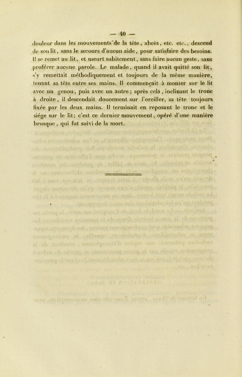 Couleur dans les mouvements'de la tête, abcès, etc. etc., descend de son lit, sans le secours d’aucun aide, pour satisfaire des besoins. Il se remet au lit, et meurt subitement, sans faire aucun geste, sans proférer aucune parole. Le malade, quand il avait quitté sou lit, s’y remettait méthodiquement et toujours de la même manière, tenant sa tête entre ses mains. Il commençait à monter sur le lit O avec un genou, puis avec un autre; après cela , inclinant le tronc à droite , il descendait doucement sur l’oreiller, sa tête toujours Fixée par les deux mains. Il terminait en reposant le tronc et le siège sur le lit; c’est ce dernier mouvement, opéré d’une manière brusque, qui fut suivi de la mort.