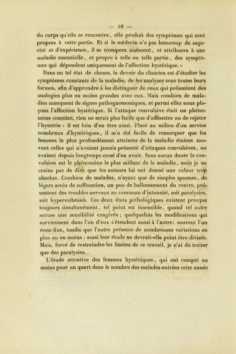 du corps qu’elle se rencontre, elle produit des symptômes qui sont propres à cette partie. Et si le médecin n’a pas beaucoup de saga- cité et d’expérience, il se trompera aisément, et attribuera à uhe maladie essentielle, et propre à telle ou telle partie, des symptô- mes qui dépendent uniquement de l’affection hystérique. » Dans un tel état de choses, le devoir du clinicien est d’étudier les symptômes constants de la maladie, de les analyser sous toutes leurs formes, afin d’apprendre à les distinguer de ceux qui présentent des analogies plus ou moins grandes avec eux. Mais combien de mala- dies manquent de signes pathognomoniques, et parmi elles nous pla- çons l’affection hystérique. Si l’attaque convulsive était un phéno- mène constant, rien ne serait plus facile que d’admettre ou de rejeter l’hystérie : il est loin d’en être ainsi. Placé au milieu d’un service nombreux d’hystériques, il m’a été facile de remarquer que les femmes le plus profondément atteintes de la maladie étaient sou- vent celles qui n’avaient jamais présenté d’attaques convulsives, ou avaient depuis longtemps cessé d’en avoir. Sans aucun doute la con- vulsion est le phénomène le plus saillant de la maladie, mais je ne crains pas de dire que les auteurs lui ont donné une valeur trop absolue. Combien de malades, n’ayant que de simples spasmes, de légers accès de suffocation, un peu de ballonnement du ventre, pré- sentent des troubles nerveux au summum d’intensité, soit paralysies, soit hyperesthésies. Ces deux états pathologiques existent presque toujours simultanément, tel point est insensible, quand tel autre accuse une sensibilité exagérée ; quelquefois les modifications qui surviennent dans l’un d’eux s’étendent aussi à l’autre: souvent l’un reste fixe, tandis que l’autre présente de nombreuses variations en plus ou en moins : aussi leur étude ne devrait-elle point être divisée. Mais, forcé de restreindre les limites de ce travail, je n’ai dû traiter que des paralysies. L’étude attentive des femmes hystériques, qui ont compté au moins pour un quart dans le nombre des malades entrées cette année