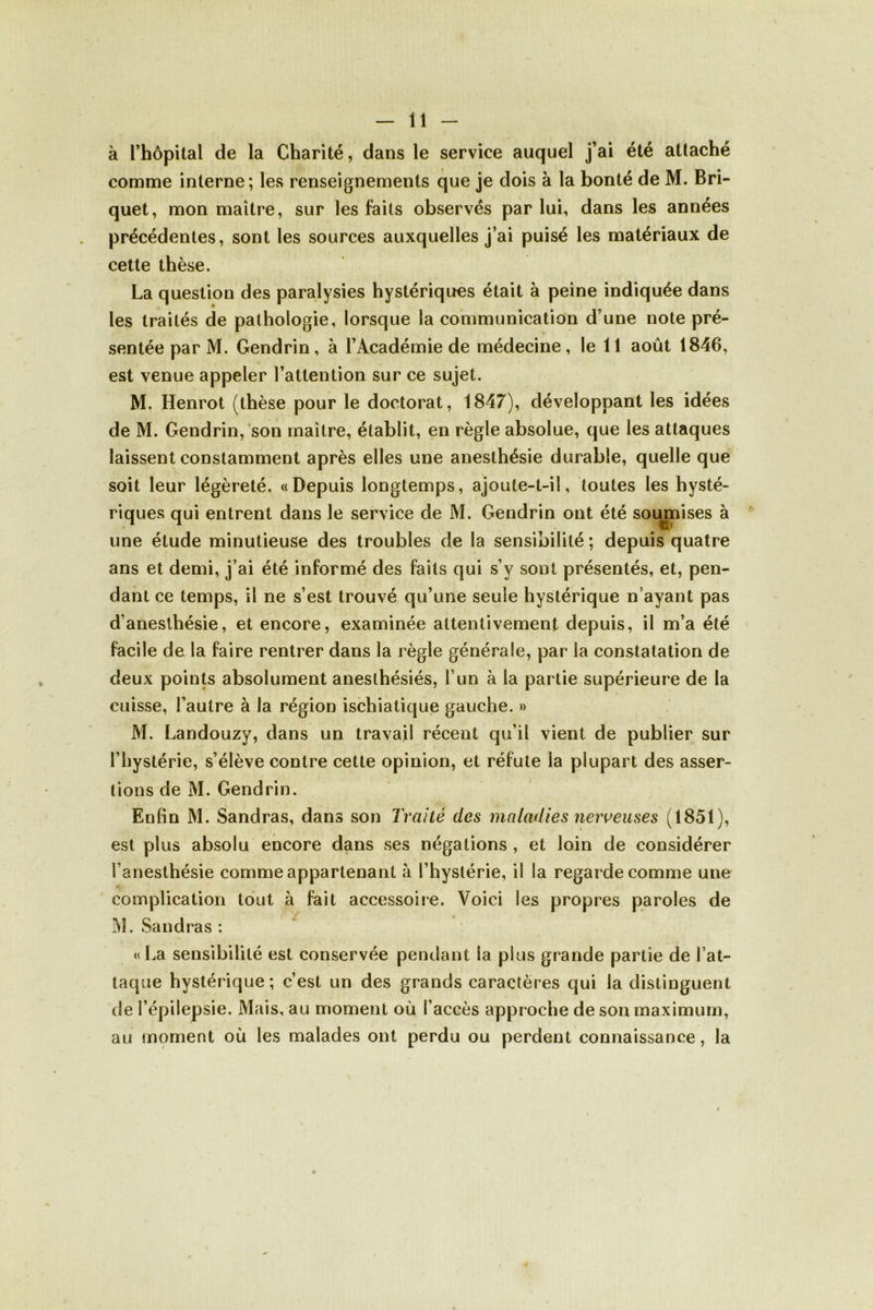 à l’hôpital de la Charité, dans le service auquel j’ai été attaché comme interne; les renseignements que je dois à la bonté de M. Bri- quet, mon maître, sur les faits observés par lui, dans les années précédentes, sont les sources auxquelles j’ai puisé les matériaux de cette thèse. La question des paralysies hystériques était à peine indiquée dans les traités de pathologie, lorsque la communication d’une note pré- sentée par M. Gendrin, à l’Académie de médecine, le 11 août 1846, est venue appeler l’attention sur ce sujet. M. Henrot (thèse pour le doctorat, 1847), développant les idées de M. Gendrin, son maître, établit, en règle absolue, que les attaques laissent constamment après elles une anesthésie durable, quelle que soit leur légèreté. «Depuis longtemps, ajoute-t-il, toutes les hysté- riques qui entrent dans le service de M. Gendrin ont été soupiises à une étude minutieuse des troubles de la sensibilité ; depuis quatre ans et demi, j’ai été informé des faits qui s’y sont présentés, et, pen- dant ce temps, il ne s’est trouvé qu’une seule hystérique n’ayant pas d’anesthésie, et encore, examinée attentivement depuis, il m’a été facile de la faire rentrer dans la règle générale, par la constatation de deux points absolument anesthésiés, l’un à la partie supérieure de la cuisse, l’autre à la région ischiatique gauche. » M. Landouzy, dans un travail récent qu’il vient de publier sur l’hystérie, s’élève contre cette opinion, et réfute la plupart des asser- tions de M. Gendrin. Enfin M. Sandras, dans son Traité des maladies nerveuses (1851), est plus absolu encore dans ses négations , et loin de considérer l’anesthésie comme appartenant à l’hystérie, il la regarde comme une complication tout à fait accessoire. Voici les propres paroles de M. Sandras : «La sensibilité est conservée pendant la plus grande partie de l’at- taque hystérique ; c’est un des grands caractères qui la distinguent de l’épilepsie. Mais, au moment où l’accès approche de son maximum, au moment où les malades ont perdu ou perdent connaissance, la