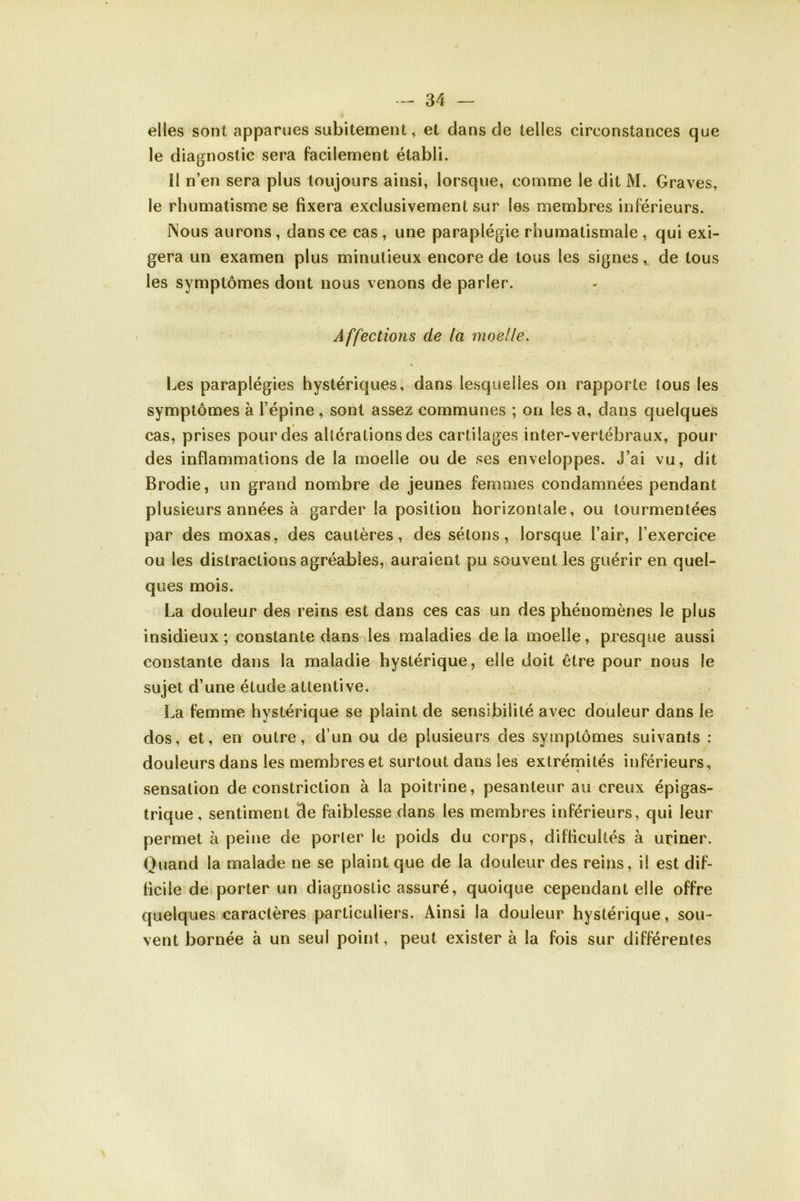 elles sont apparues subitement, et dans de telles circonstances que le diagnostic sera facilement établi. II n’en sera plus toujours ainsi, lorsque, comme le dit M. Graves, le rhumatisme se fixera exclusivement sur les membres inférieurs. Nous aurons , dans ce cas , une paraplégie rhumatismale , qui exi- gera un examen plus minutieux encore de tous les signes, de tous les symptômes dont nous venons de parler. Affections de la moelle. Les paraplégies hystériques, dans lesquelles on rapporte tous les symptômes à l’épine, sont assez communes ; on les a, dans quelques cas, prises pour des altérations des cartilages inter-vertébraux, pour des inflammations de la moelle ou de ses enveloppes. J’ai vu, dit Brodie, un grand nombre de jeunes femmes condamnées pendant plusieurs années à garder la position horizontale, ou tourmentées par des moxas, des cautères, des sétons, lorsque l’air, l’exercice ou les distractions agréables, auraient pu souvent les guérir en quel- ques mois. La douleur des reins est dans ces cas un des phénomènes le plus insidieux ; constante dans les maladies de la moelle, presque aussi constante dans la maladie hystérique, elle doit être pour nous le sujet d’une étude attentive. La femme hystérique se plaint de sensibilité avec douleur dans le dos, et, en outre, d’un ou de plusieurs des symptômes suivants : douleurs dans les membres et surtout dans les extrémités inférieurs, sensation de constriction à la poitrine, pesanteur au creux épigas- trique , sentiment 3e faiblesse dans les membres inférieurs, qui leur permet à peine de porter le poids du corps, difficultés à uriner. Quand la malade ne se plaint que de la douleur des reins, il est dif- ficile de porter un diagnostic assuré, quoique cependant elle offre quelques caractères particuliers. Ainsi la douleur hystérique, sou- vent bornée à un seul point, peut exister à la fois sur différentes