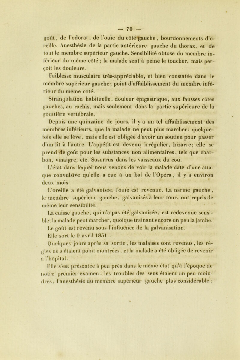 goût, de l’odorat, de l’ouïe du côté gauche, bourdonnements d’o- reille. Anesthésie de la partie antérieure gauche du thorax, et de tout le membre supérieur gauche. Sensibilité obtuse du membre in- férieur du même côté ; la malade sent à peine le toucher, mais per- çoit les douleurs. Faiblesse musculaire très-appréciable, et bien constatée dans le membre supérieur gauche; point d’affaiblissement du membre infé- rieur du même côté. Strangulation habituelle, douleur épigastrique, aux fausses côtes gauches, au rachis, mais seulement dans la partie supérieure de la gouttière vertébrale. Depuis une quinzaine de jours, il y a un tel affaiblissement des membres inférieurs, que la malade ne peut plus marcher; quelque- fois elle se lève, mais elle est obligée d’avoir un soutien pour passer d’un lit à l’autre. L’appétit est devenu irrégulier, bizarre; elle se prend de goût pour les substances non alimentaires, tels que char- bon, vinaigre, etc. Susurrus dans les vaisseaux du cou. L’état dans lequel nous venons de voir la malade date d’une atta- que convulsive qu’elle a eue à un bal de l’Opéra , il y a environ » deux mois. L’oreille a été galvanisée, l’ouïe est revenue. La narine gauche, le membre supérieur gauche, galvanisés à leur tour, ont repris de même leur sensibilité. La cuisse gauche, qui n’a pas été galvanisée, est redevenue sensi- ble; la malade peut marcher, quoique traînant encore un peu la jambe. Le goût est revenu sous l’influence de la galvanisation. Elle sort le 9 avril 1851. Quelques jours après sa sortie, les malaises sont revenus, les rè- gles ne s’étaient point montrées, et la malade a été obligée de revenir à l’hôpital. Elle s’est présentée à peu près dans le même état qu’à l’époque de notre premier examen : les troubles des sens étaient un peu moin- dres, l’anesthésie du membre supérieur gauche plus considérable ; %