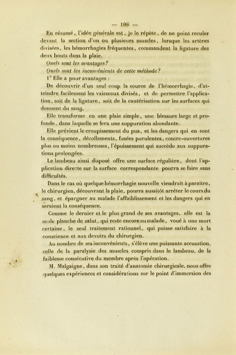 En résumé, l’idée générale est, je le répète, de ne point reculer devant la section d’un ou plusieurs muscles, lorsque les artères divisées, les hémorrhagies fréquentes, commandent la ligature des deux bouts dans la plaie. Quels sont les avantçiges ? Quels sont les inconvénients de cette méthode ? 1° Elle a pour avantages : De découvrir d’un seul coup la source de l’hémorrhagie, d’at- teindre facilement les vaisseaux divisés, et de permettre l’applica- tion, soit de la ligature, soit de la cautérisation sur les surfaces qui donnent du sang. Elle transforme en une plaie simple, une blessure large et pro- fonde, dans laquelle se fera une suppuration abondante. Elle prévient le croupissement du pus, et les dangers qui en sont la conséquence, décollements, fusées purulentes, contre-ouvertures plus ou moins nombreuses, l’épuissement qui succède aux suppura- tions prolongées. Le lambeau ainsi disposé offre une surface régulière, dont l’ap- plication directe sur la surface correspondante pourra se faire sans difficultés. Dans le cas où quelque hémorrhagie nouvelle viendrait à paraître, le chirurgien, découvrant la plaie, pourra aussitôt arrêter le cours du .sang, et épargner au malade l’affaiblissement et les dangers qui en seraient la conséquence. Comme le dernier et le plus grand de ses avantages, elle est la seule planche de salut, qui reste encore au malade, voué à une mort certaine, le seul traitement rationnel, qui puisse satisfaire à la conscience et aux devoirs du chirurgien. Au nombre de ses inconvénients, s’élève une puissante accusation, celle de la paralysie des muscles compris dans le lambeau, de la faiblesse consécutive du membre après l’opération. M. Malgaigne, dans son traité d’anatomie chirurgicale, nous offre quelques expériences et considérations sur le point d’immersion des