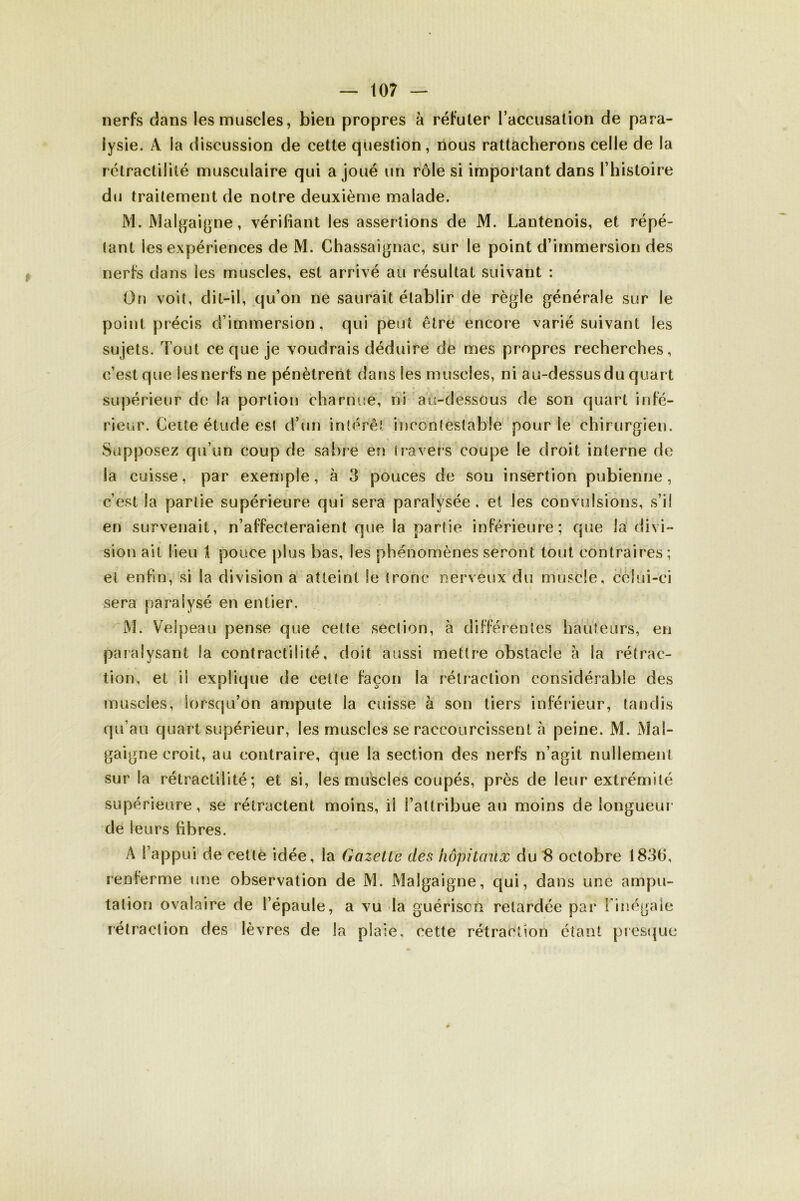 nerfs dans les muscles, bien propres à réfuter l’accusation de para- lysie. A la discussion de cette question, nous rattacherons celle de la rétractilité musculaire qui a joué un rôle si important dans l’histoire du traitement de notre deuxième malade. M. JVIalgaigne, vérifiant les assertions de M. Lantenois, et répé- tant les expériences de M. Chassaignac, sur le point d’immersion des nerfs dans les muscles, est arrivé au résultat suivant : On voit, dit-il, qu’on ne saurait établir de règle générale sur le point précis d’immersion, qui peut être encore varié suivant les sujets. Tout ce que je voudrais déduire de mes propres recherches, c’est que Ses nerfs ne pénètrent dans les muscles, ni au-dessus du quart supérieur de la portion charnue, ni au-dessous de son quart infé- rieur. Cette étude est d’un intérêt incontestable pour le chirurgien. Supposez qu’un coup de sabre en travers coupe le droit interne de la cuisse, par exemple, à 3 pouces de sou insertion pubienne, c’est la partie supérieure qui sera paralysée . et les convulsions, s’il en survenait, n’affecteraient que la partie inférieure; que la divi- sion ait lieu 1 pouce plus bas, les phénomènes seront tout contraires ; et enfin*, si la division a atteint le tronc nerveux du muscle, celui-ci sera paralysé en entier. M. Velpeau pense que cette section, à différentes hauteurs, en paralysant la contractilité, doit aussi mettre obstacle à la rétrac- tion, et il explique de cette façon la rétraction considérable des muscles, lorsqu’on ampute la cuisse à son tiers inférieur, tandis qu’au quart supérieur, les muscles se raccourcissent à peine. M. Mal- gaigne croit, au contraire, que la section des nerfs n’agit nullement sur la rétractilité; et si, les muscles coupés, près de leur extrémité supérieure, se rétractent moins, il l’attribue au moins de longueur de leurs fibres. À l’appui de cette idée, la Gazelle des hôpitaux du 8 octobre 1836, renferme une observation de M. Malgaigne, qui, dans une ampu- tation ovalaire de l’épaule, a vu la guériscù retardée par l'inégale rétraction des lèvres de la plaie, cette rétraction étant presque