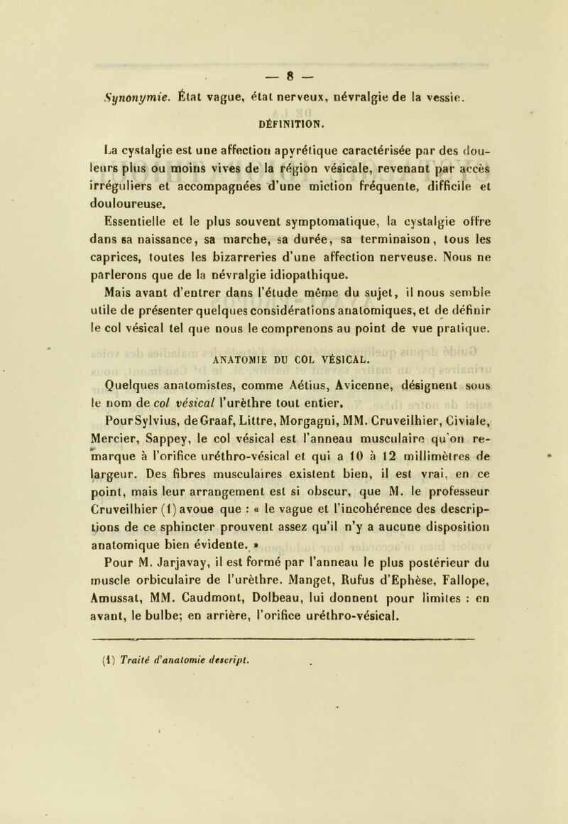 Synonymie. État vague, étal nerveux, névralgie de la vessie. DÉFINITION. La cystalgie est une affection apyrétique caractérisée par des dou- leurs plus ou moins vives de la région vésicale, revenant par accès irréguliers et accompagnées d’une miction fréquente, difficile et douloureuse. Essentielle et le plus souvent symptomatique, la cystalgie offre dans sa naissance, sa marche, sa durée, sa terminaison, tous les caprices, toutes les bizarreries d’une affection nerveuse. Nous ne parlerons que de la névralgie idiopathique. Mais avant d’entrer dans l’étude même du sujet, il nous semble utile de présenter quelques considérations anatomiques, et de définir le col vésical tel que nous le comprenons au point de vue pratique. ANATOMIE DU COL VÉSICAL. Quelques anatomistes, comme Aétius, Avicenne, désignent sous le nom de col vésical l’urèthre tout entier. PourSylvius, deGraaf, Littré, Morgagni, MM. Cruveilhier, Civiale, Mercier, Sappey, le col vésical est l’anneau musculaire qu’on re- marque à l’orifice uréthro-vésical et qui a 10 à 12 millimètres de largeur. Des fibres musculaires existent bien, il est vrai, en ce point, mais leur arrangement est si obscur, que M. le professeur Cruveilhier (1) avoue que : « le vague et l’incohérence des descrip- tions de ce sphincter prouvent assez qu’il n’y a aucune disposition anatomique bien évidente. » Pour M. Jarjavay, il est formé par l’anneau le plus postérieur du muscle orbiculaire de l’urèthre, Manget, Rufus d’Ephèse, Fallope, Amussat, MM. Caudmont, Dolbeau, lui donnent pour limites : en avant, le bulbe; en arrière, l’orifice uréthro-vésical. ■ Il ■ ■■ np!T^S ■ ■ ■ ■ ■ III ^ I M————W———■ ■ «1^ ■ ■