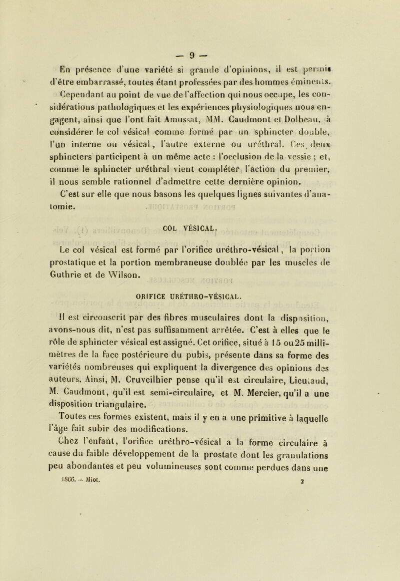 Ktî présence d’une variété si graïuie d’opinions, il est permii d’être embarrassé, toutes étant proFessées par des hommes émineiûs. Cependant au point de vue de l’affection qui nous occupe, les con-' sidérations pathologiques et les expériences physiologiques nous en- gagent, ainsi que l’ont fait Amussat, MM. Caudinont et Dolbeau, à considérer le col vésical comme formé par un sphincter double, l’un interne ou vésical, l’autre externe ou uréthral. C.es deux sphincters participent à un même acte ; l’occlusion de la vessie ; et, comme le sphincter uréthral vient compléter l’action du premier, il nous semble rationnel d’admettre cette dernière opinion. C’est sur elle que nous basons les quelques lignés suivantes d’ana- tomie. ' COL VÉSICAL. Le col vésical est formé par l’orifice uréthro-vésical, la portion prostatique et la portion membraneuse doublée par les muscles de Gulhrie et de Wilson. \ ORIFICE URÉTHRO-VÉSICAL. Il est circonscrit par des fibres musculaires dont la disposition, avons-nous dit, n’est pas suffisamment arrêtée. C’est à elles que le rôle de sphincter vésical est assigné. Cet orifice, situé à 15 ou25 milli- mètres de la face postérieure du pubis, présente dans sa forme des variétés nombreuses qui expliquent la divergence des opinions des auteurs. Ainsi, M. Cruveilhier pense qu’il est circulaire, Lieutaud, M. Caudrnont, qu’il est semi-circulaire, et M. Mercier, qu’il a une disposition triangulaire. Toutes ces formes existent, mais il y en a une primitive à laquelle l’âge fait subir des modifications. Chez l’enfant, l’orifice uréthro-vésical a la forme circulaire à cause du faible développement de la prostate dont les granulations peu abondantes et peu volumineuses sont comme perdues dans une I8CC. - Miot. 2